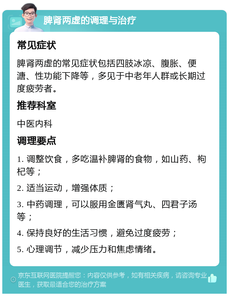 脾肾两虚的调理与治疗 常见症状 脾肾两虚的常见症状包括四肢冰凉、腹胀、便溏、性功能下降等，多见于中老年人群或长期过度疲劳者。 推荐科室 中医内科 调理要点 1. 调整饮食，多吃温补脾肾的食物，如山药、枸杞等； 2. 适当运动，增强体质； 3. 中药调理，可以服用金匮肾气丸、四君子汤等； 4. 保持良好的生活习惯，避免过度疲劳； 5. 心理调节，减少压力和焦虑情绪。