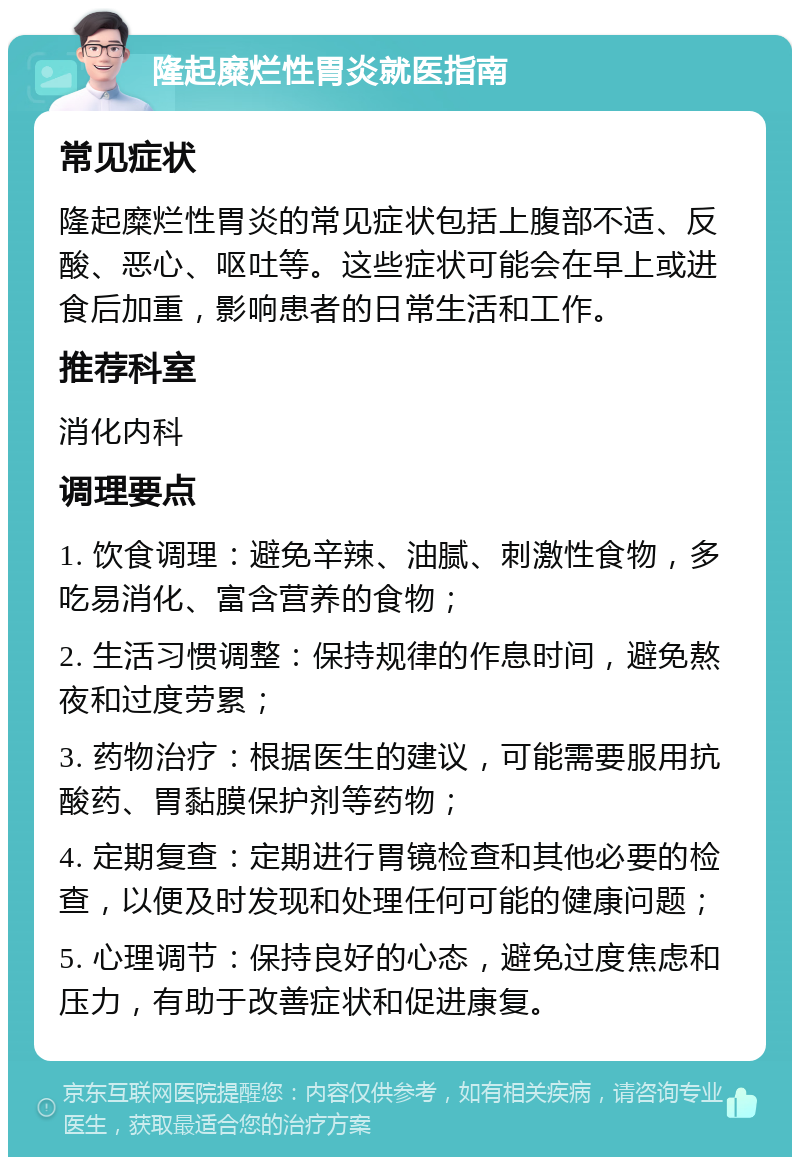 隆起糜烂性胃炎就医指南 常见症状 隆起糜烂性胃炎的常见症状包括上腹部不适、反酸、恶心、呕吐等。这些症状可能会在早上或进食后加重，影响患者的日常生活和工作。 推荐科室 消化内科 调理要点 1. 饮食调理：避免辛辣、油腻、刺激性食物，多吃易消化、富含营养的食物； 2. 生活习惯调整：保持规律的作息时间，避免熬夜和过度劳累； 3. 药物治疗：根据医生的建议，可能需要服用抗酸药、胃黏膜保护剂等药物； 4. 定期复查：定期进行胃镜检查和其他必要的检查，以便及时发现和处理任何可能的健康问题； 5. 心理调节：保持良好的心态，避免过度焦虑和压力，有助于改善症状和促进康复。