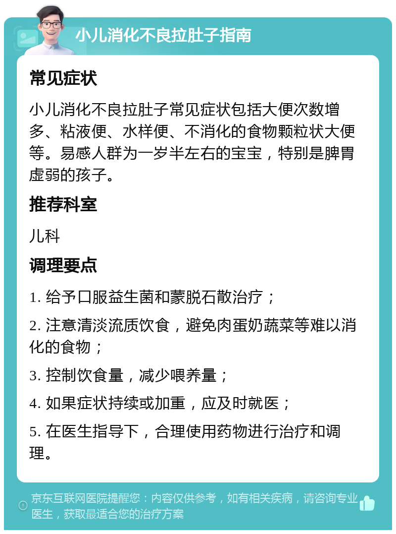 小儿消化不良拉肚子指南 常见症状 小儿消化不良拉肚子常见症状包括大便次数增多、粘液便、水样便、不消化的食物颗粒状大便等。易感人群为一岁半左右的宝宝，特别是脾胃虚弱的孩子。 推荐科室 儿科 调理要点 1. 给予口服益生菌和蒙脱石散治疗； 2. 注意清淡流质饮食，避免肉蛋奶蔬菜等难以消化的食物； 3. 控制饮食量，减少喂养量； 4. 如果症状持续或加重，应及时就医； 5. 在医生指导下，合理使用药物进行治疗和调理。