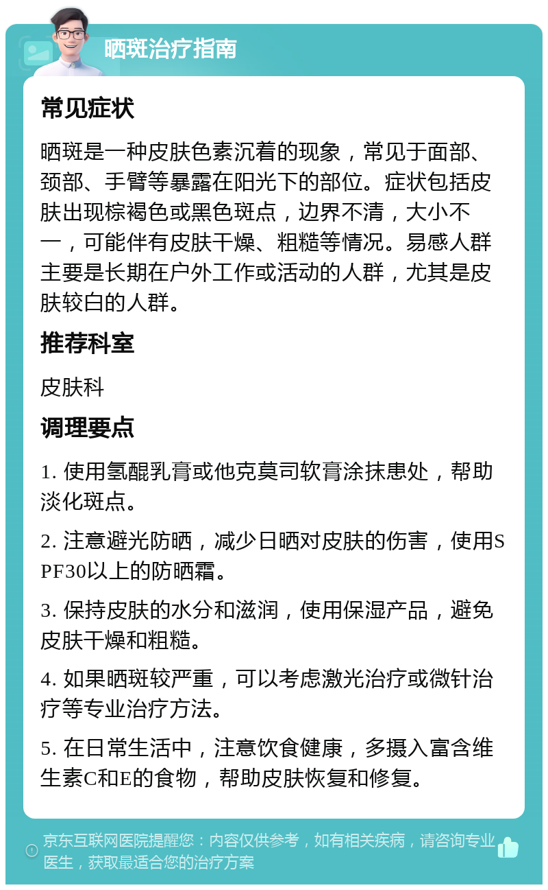 晒斑治疗指南 常见症状 晒斑是一种皮肤色素沉着的现象，常见于面部、颈部、手臂等暴露在阳光下的部位。症状包括皮肤出现棕褐色或黑色斑点，边界不清，大小不一，可能伴有皮肤干燥、粗糙等情况。易感人群主要是长期在户外工作或活动的人群，尤其是皮肤较白的人群。 推荐科室 皮肤科 调理要点 1. 使用氢醌乳膏或他克莫司软膏涂抹患处，帮助淡化斑点。 2. 注意避光防晒，减少日晒对皮肤的伤害，使用SPF30以上的防晒霜。 3. 保持皮肤的水分和滋润，使用保湿产品，避免皮肤干燥和粗糙。 4. 如果晒斑较严重，可以考虑激光治疗或微针治疗等专业治疗方法。 5. 在日常生活中，注意饮食健康，多摄入富含维生素C和E的食物，帮助皮肤恢复和修复。