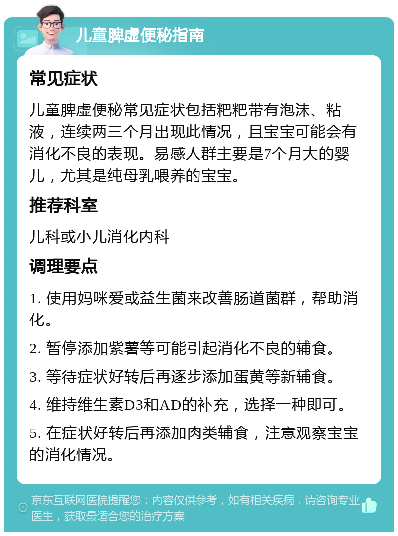 儿童脾虚便秘指南 常见症状 儿童脾虚便秘常见症状包括粑粑带有泡沫、粘液，连续两三个月出现此情况，且宝宝可能会有消化不良的表现。易感人群主要是7个月大的婴儿，尤其是纯母乳喂养的宝宝。 推荐科室 儿科或小儿消化内科 调理要点 1. 使用妈咪爱或益生菌来改善肠道菌群，帮助消化。 2. 暂停添加紫薯等可能引起消化不良的辅食。 3. 等待症状好转后再逐步添加蛋黄等新辅食。 4. 维持维生素D3和AD的补充，选择一种即可。 5. 在症状好转后再添加肉类辅食，注意观察宝宝的消化情况。