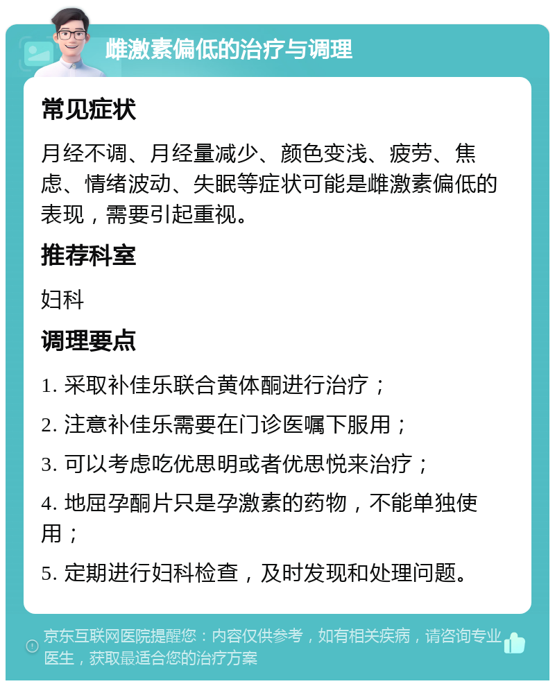 雌激素偏低的治疗与调理 常见症状 月经不调、月经量减少、颜色变浅、疲劳、焦虑、情绪波动、失眠等症状可能是雌激素偏低的表现，需要引起重视。 推荐科室 妇科 调理要点 1. 采取补佳乐联合黄体酮进行治疗； 2. 注意补佳乐需要在门诊医嘱下服用； 3. 可以考虑吃优思明或者优思悦来治疗； 4. 地屈孕酮片只是孕激素的药物，不能单独使用； 5. 定期进行妇科检查，及时发现和处理问题。