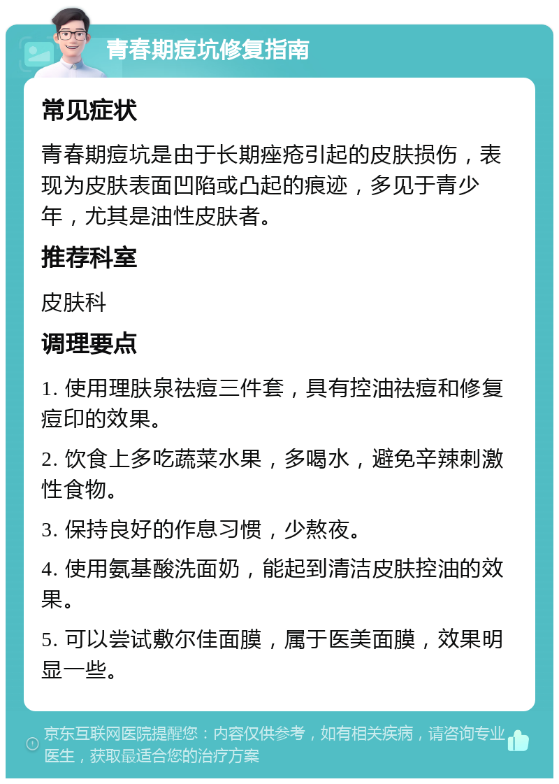 青春期痘坑修复指南 常见症状 青春期痘坑是由于长期痤疮引起的皮肤损伤，表现为皮肤表面凹陷或凸起的痕迹，多见于青少年，尤其是油性皮肤者。 推荐科室 皮肤科 调理要点 1. 使用理肤泉祛痘三件套，具有控油祛痘和修复痘印的效果。 2. 饮食上多吃蔬菜水果，多喝水，避免辛辣刺激性食物。 3. 保持良好的作息习惯，少熬夜。 4. 使用氨基酸洗面奶，能起到清洁皮肤控油的效果。 5. 可以尝试敷尔佳面膜，属于医美面膜，效果明显一些。