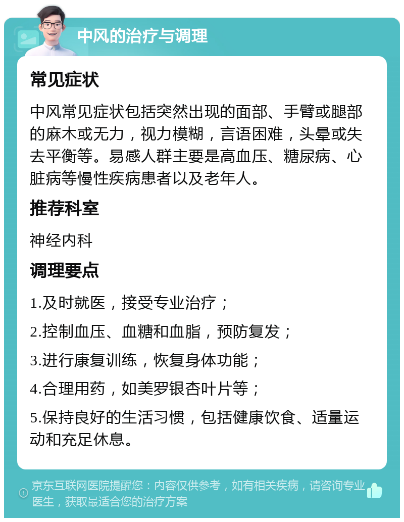 中风的治疗与调理 常见症状 中风常见症状包括突然出现的面部、手臂或腿部的麻木或无力，视力模糊，言语困难，头晕或失去平衡等。易感人群主要是高血压、糖尿病、心脏病等慢性疾病患者以及老年人。 推荐科室 神经内科 调理要点 1.及时就医，接受专业治疗； 2.控制血压、血糖和血脂，预防复发； 3.进行康复训练，恢复身体功能； 4.合理用药，如美罗银杏叶片等； 5.保持良好的生活习惯，包括健康饮食、适量运动和充足休息。