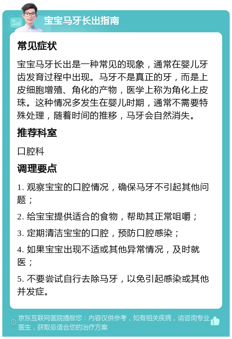 宝宝马牙长出指南 常见症状 宝宝马牙长出是一种常见的现象，通常在婴儿牙齿发育过程中出现。马牙不是真正的牙，而是上皮细胞增殖、角化的产物，医学上称为角化上皮珠。这种情况多发生在婴儿时期，通常不需要特殊处理，随着时间的推移，马牙会自然消失。 推荐科室 口腔科 调理要点 1. 观察宝宝的口腔情况，确保马牙不引起其他问题； 2. 给宝宝提供适合的食物，帮助其正常咀嚼； 3. 定期清洁宝宝的口腔，预防口腔感染； 4. 如果宝宝出现不适或其他异常情况，及时就医； 5. 不要尝试自行去除马牙，以免引起感染或其他并发症。