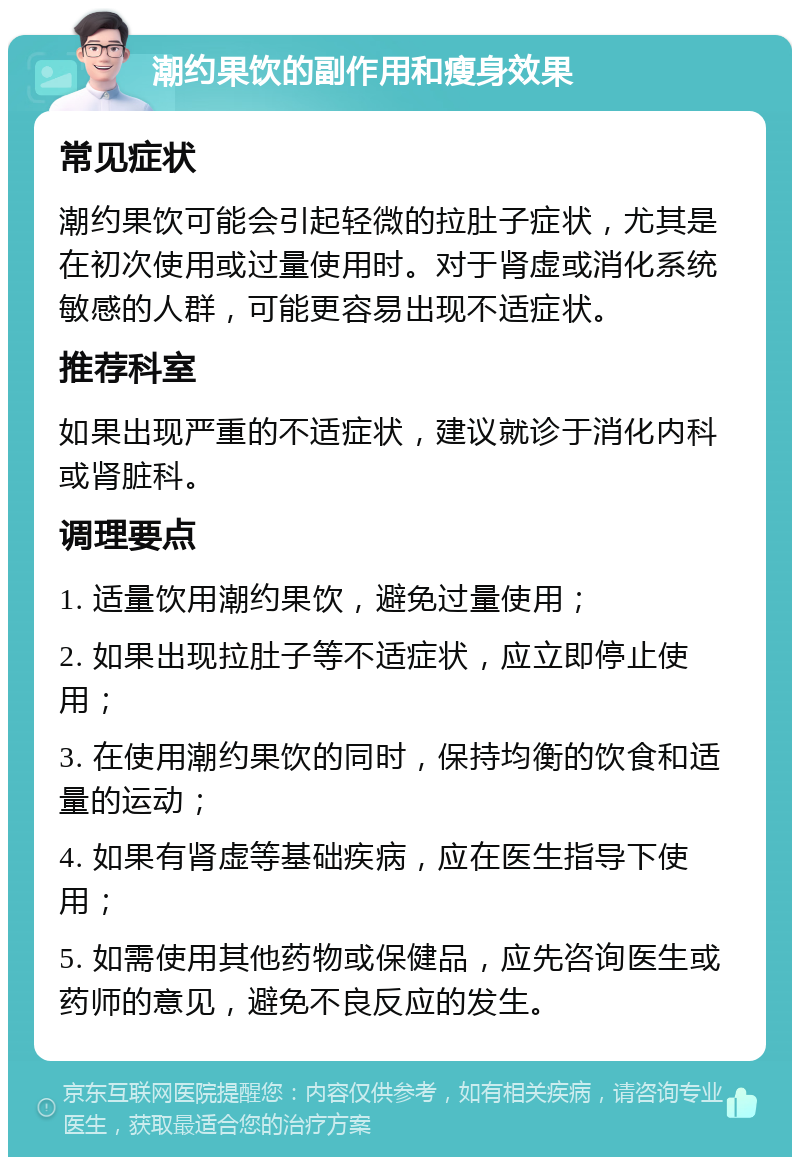 潮约果饮的副作用和瘦身效果 常见症状 潮约果饮可能会引起轻微的拉肚子症状，尤其是在初次使用或过量使用时。对于肾虚或消化系统敏感的人群，可能更容易出现不适症状。 推荐科室 如果出现严重的不适症状，建议就诊于消化内科或肾脏科。 调理要点 1. 适量饮用潮约果饮，避免过量使用； 2. 如果出现拉肚子等不适症状，应立即停止使用； 3. 在使用潮约果饮的同时，保持均衡的饮食和适量的运动； 4. 如果有肾虚等基础疾病，应在医生指导下使用； 5. 如需使用其他药物或保健品，应先咨询医生或药师的意见，避免不良反应的发生。