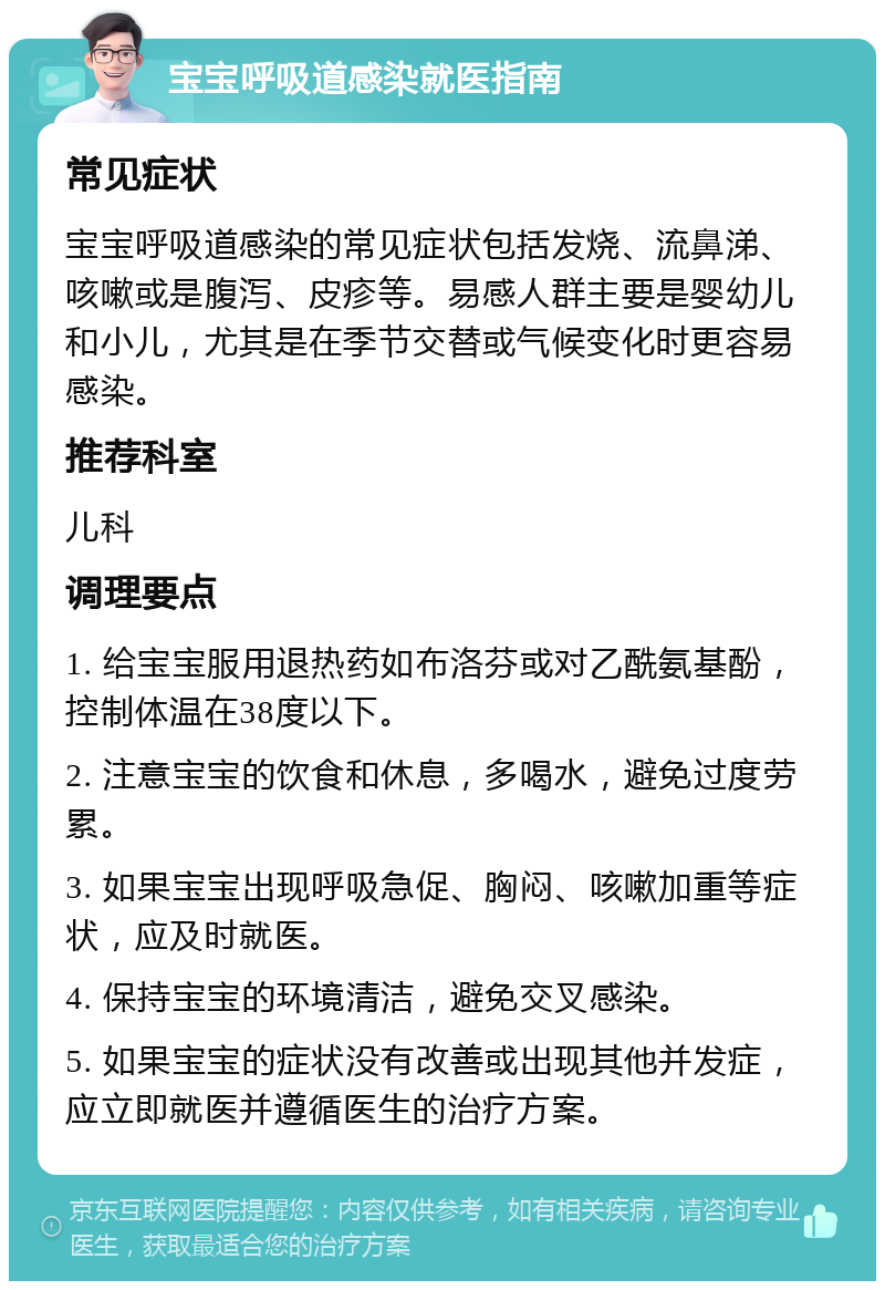 宝宝呼吸道感染就医指南 常见症状 宝宝呼吸道感染的常见症状包括发烧、流鼻涕、咳嗽或是腹泻、皮疹等。易感人群主要是婴幼儿和小儿，尤其是在季节交替或气候变化时更容易感染。 推荐科室 儿科 调理要点 1. 给宝宝服用退热药如布洛芬或对乙酰氨基酚，控制体温在38度以下。 2. 注意宝宝的饮食和休息，多喝水，避免过度劳累。 3. 如果宝宝出现呼吸急促、胸闷、咳嗽加重等症状，应及时就医。 4. 保持宝宝的环境清洁，避免交叉感染。 5. 如果宝宝的症状没有改善或出现其他并发症，应立即就医并遵循医生的治疗方案。