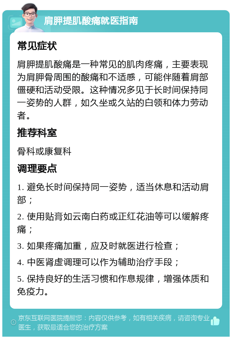 肩胛提肌酸痛就医指南 常见症状 肩胛提肌酸痛是一种常见的肌肉疼痛，主要表现为肩胛骨周围的酸痛和不适感，可能伴随着肩部僵硬和活动受限。这种情况多见于长时间保持同一姿势的人群，如久坐或久站的白领和体力劳动者。 推荐科室 骨科或康复科 调理要点 1. 避免长时间保持同一姿势，适当休息和活动肩部； 2. 使用贴膏如云南白药或正红花油等可以缓解疼痛； 3. 如果疼痛加重，应及时就医进行检查； 4. 中医肾虚调理可以作为辅助治疗手段； 5. 保持良好的生活习惯和作息规律，增强体质和免疫力。