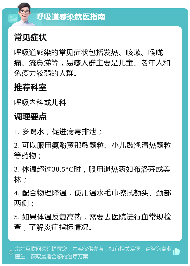 呼吸道感染就医指南 常见症状 呼吸道感染的常见症状包括发热、咳嗽、喉咙痛、流鼻涕等，易感人群主要是儿童、老年人和免疫力较弱的人群。 推荐科室 呼吸内科或儿科 调理要点 1. 多喝水，促进病毒排泄； 2. 可以服用氨酚黄那敏颗粒、小儿豉翘清热颗粒等药物； 3. 体温超过38.5°C时，服用退热药如布洛芬或美林； 4. 配合物理降温，使用温水毛巾擦拭额头、颈部两侧； 5. 如果体温反复高热，需要去医院进行血常规检查，了解炎症指标情况。