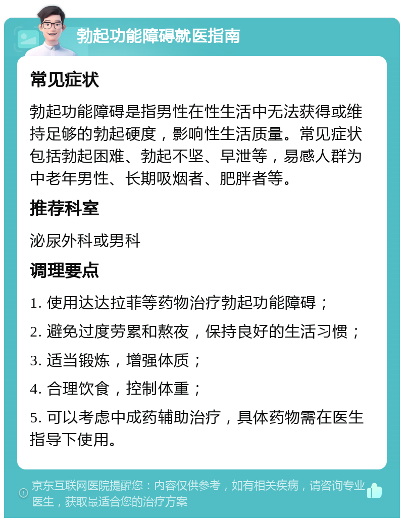 勃起功能障碍就医指南 常见症状 勃起功能障碍是指男性在性生活中无法获得或维持足够的勃起硬度，影响性生活质量。常见症状包括勃起困难、勃起不坚、早泄等，易感人群为中老年男性、长期吸烟者、肥胖者等。 推荐科室 泌尿外科或男科 调理要点 1. 使用达达拉菲等药物治疗勃起功能障碍； 2. 避免过度劳累和熬夜，保持良好的生活习惯； 3. 适当锻炼，增强体质； 4. 合理饮食，控制体重； 5. 可以考虑中成药辅助治疗，具体药物需在医生指导下使用。