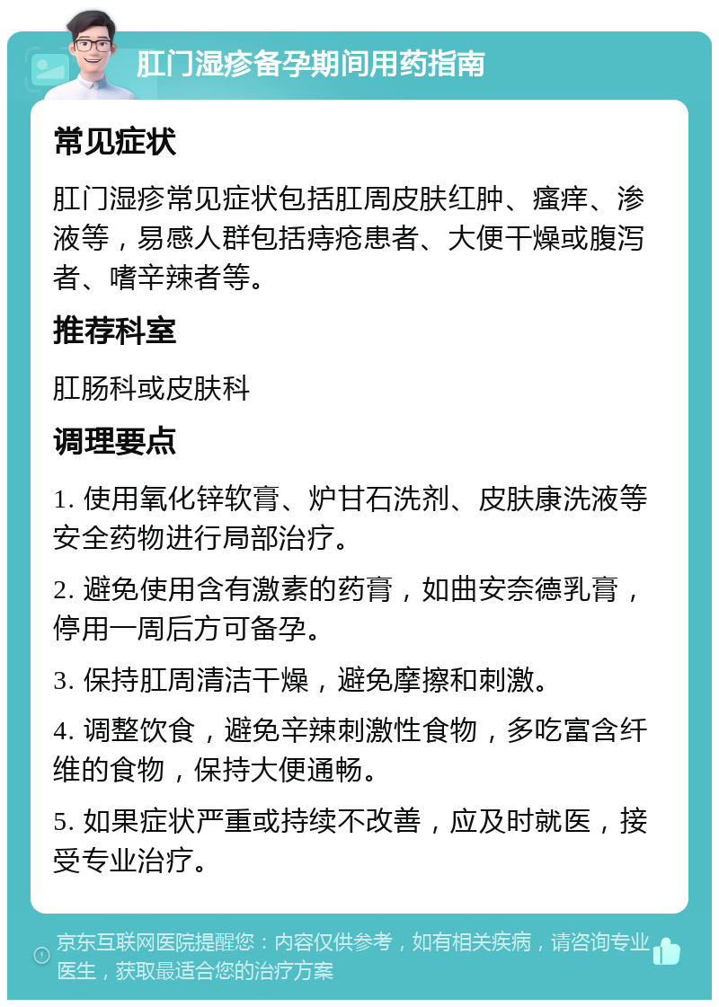 肛门湿疹备孕期间用药指南 常见症状 肛门湿疹常见症状包括肛周皮肤红肿、瘙痒、渗液等，易感人群包括痔疮患者、大便干燥或腹泻者、嗜辛辣者等。 推荐科室 肛肠科或皮肤科 调理要点 1. 使用氧化锌软膏、炉甘石洗剂、皮肤康洗液等安全药物进行局部治疗。 2. 避免使用含有激素的药膏，如曲安奈德乳膏，停用一周后方可备孕。 3. 保持肛周清洁干燥，避免摩擦和刺激。 4. 调整饮食，避免辛辣刺激性食物，多吃富含纤维的食物，保持大便通畅。 5. 如果症状严重或持续不改善，应及时就医，接受专业治疗。