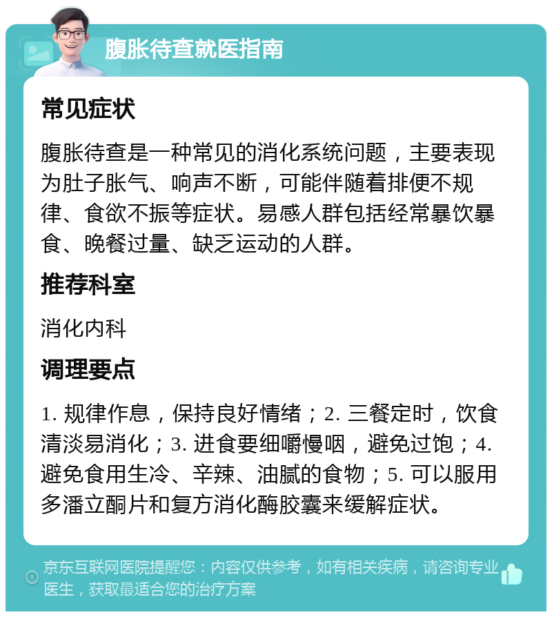 腹胀待查就医指南 常见症状 腹胀待查是一种常见的消化系统问题，主要表现为肚子胀气、响声不断，可能伴随着排便不规律、食欲不振等症状。易感人群包括经常暴饮暴食、晚餐过量、缺乏运动的人群。 推荐科室 消化内科 调理要点 1. 规律作息，保持良好情绪；2. 三餐定时，饮食清淡易消化；3. 进食要细嚼慢咽，避免过饱；4. 避免食用生冷、辛辣、油腻的食物；5. 可以服用多潘立酮片和复方消化酶胶囊来缓解症状。