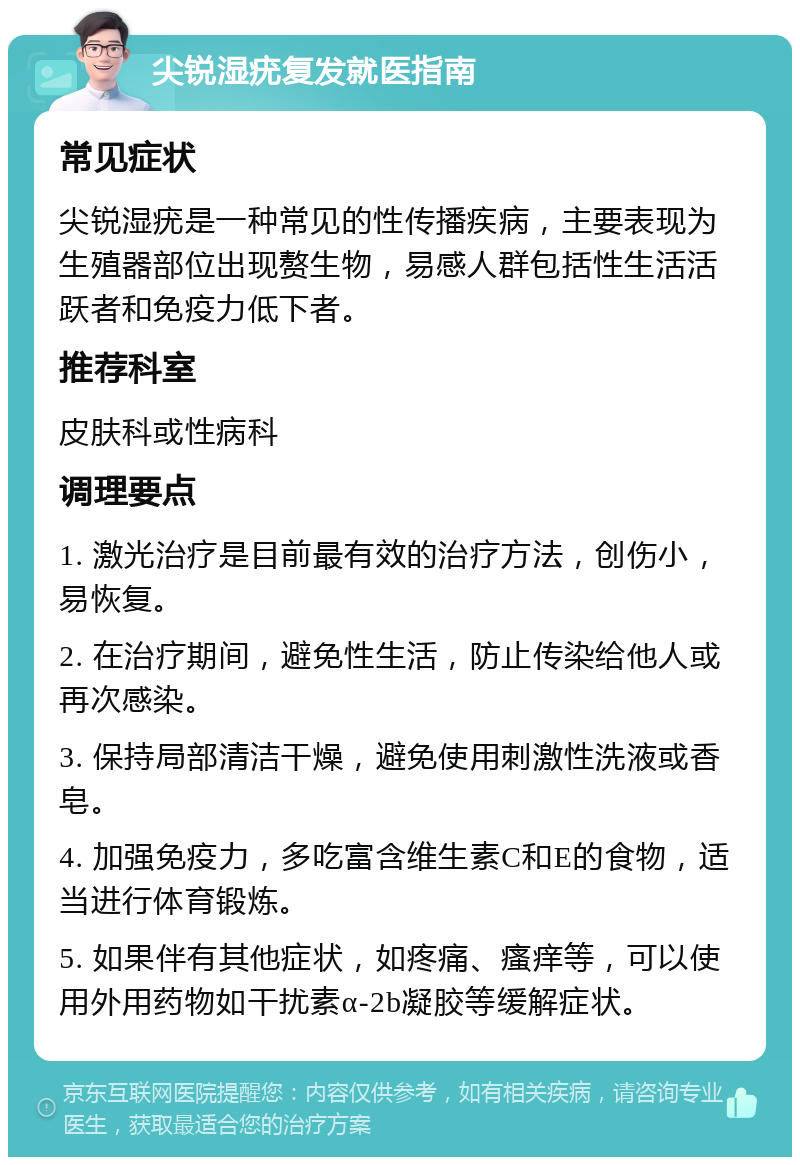 尖锐湿疣复发就医指南 常见症状 尖锐湿疣是一种常见的性传播疾病，主要表现为生殖器部位出现赘生物，易感人群包括性生活活跃者和免疫力低下者。 推荐科室 皮肤科或性病科 调理要点 1. 激光治疗是目前最有效的治疗方法，创伤小，易恢复。 2. 在治疗期间，避免性生活，防止传染给他人或再次感染。 3. 保持局部清洁干燥，避免使用刺激性洗液或香皂。 4. 加强免疫力，多吃富含维生素C和E的食物，适当进行体育锻炼。 5. 如果伴有其他症状，如疼痛、瘙痒等，可以使用外用药物如干扰素α-2b凝胶等缓解症状。