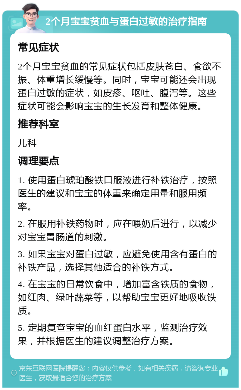 2个月宝宝贫血与蛋白过敏的治疗指南 常见症状 2个月宝宝贫血的常见症状包括皮肤苍白、食欲不振、体重增长缓慢等。同时，宝宝可能还会出现蛋白过敏的症状，如皮疹、呕吐、腹泻等。这些症状可能会影响宝宝的生长发育和整体健康。 推荐科室 儿科 调理要点 1. 使用蛋白琥珀酸铁口服液进行补铁治疗，按照医生的建议和宝宝的体重来确定用量和服用频率。 2. 在服用补铁药物时，应在喂奶后进行，以减少对宝宝胃肠道的刺激。 3. 如果宝宝对蛋白过敏，应避免使用含有蛋白的补铁产品，选择其他适合的补铁方式。 4. 在宝宝的日常饮食中，增加富含铁质的食物，如红肉、绿叶蔬菜等，以帮助宝宝更好地吸收铁质。 5. 定期复查宝宝的血红蛋白水平，监测治疗效果，并根据医生的建议调整治疗方案。