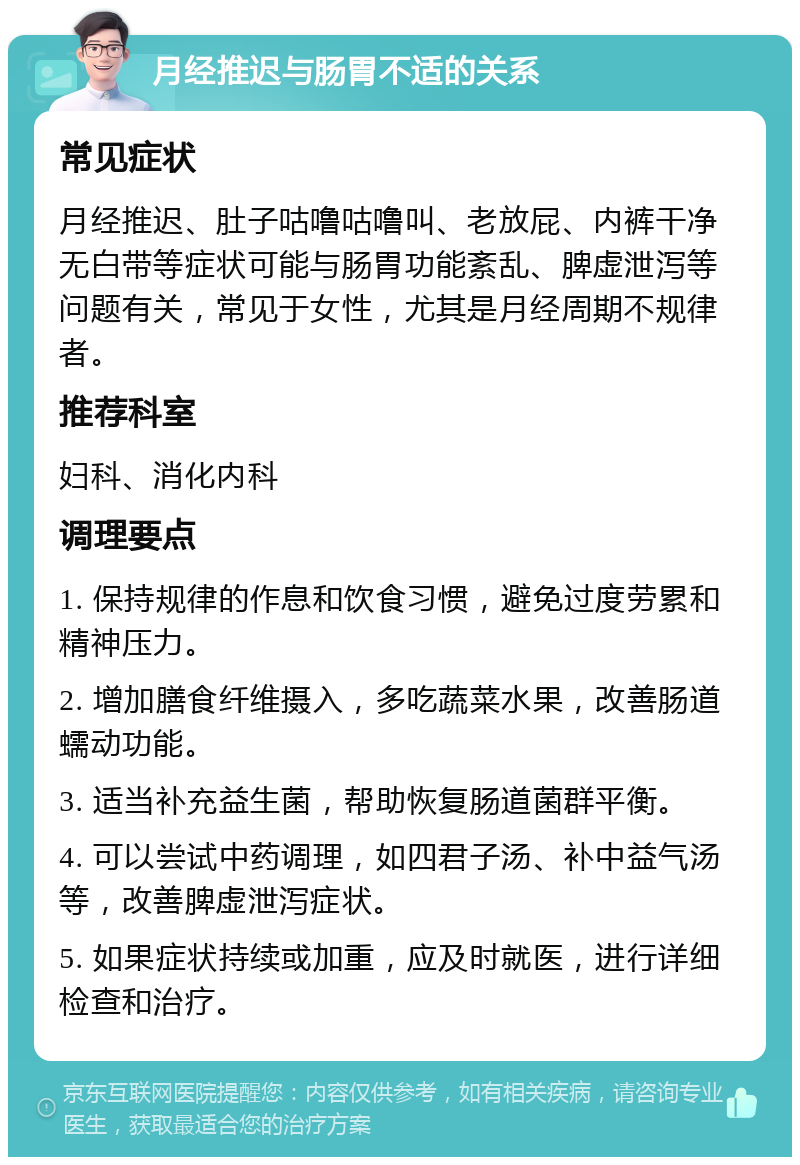 月经推迟与肠胃不适的关系 常见症状 月经推迟、肚子咕噜咕噜叫、老放屁、内裤干净无白带等症状可能与肠胃功能紊乱、脾虚泄泻等问题有关，常见于女性，尤其是月经周期不规律者。 推荐科室 妇科、消化内科 调理要点 1. 保持规律的作息和饮食习惯，避免过度劳累和精神压力。 2. 增加膳食纤维摄入，多吃蔬菜水果，改善肠道蠕动功能。 3. 适当补充益生菌，帮助恢复肠道菌群平衡。 4. 可以尝试中药调理，如四君子汤、补中益气汤等，改善脾虚泄泻症状。 5. 如果症状持续或加重，应及时就医，进行详细检查和治疗。