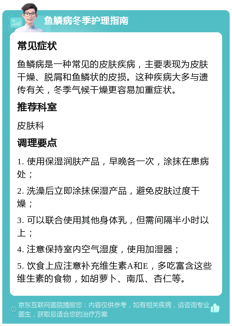 鱼鳞病冬季护理指南 常见症状 鱼鳞病是一种常见的皮肤疾病，主要表现为皮肤干燥、脱屑和鱼鳞状的皮损。这种疾病大多与遗传有关，冬季气候干燥更容易加重症状。 推荐科室 皮肤科 调理要点 1. 使用保湿润肤产品，早晚各一次，涂抹在患病处； 2. 洗澡后立即涂抹保湿产品，避免皮肤过度干燥； 3. 可以联合使用其他身体乳，但需间隔半小时以上； 4. 注意保持室内空气湿度，使用加湿器； 5. 饮食上应注意补充维生素A和E，多吃富含这些维生素的食物，如胡萝卜、南瓜、杏仁等。