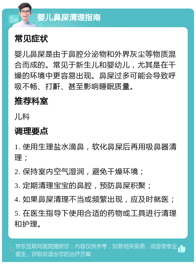 婴儿鼻屎清理指南 常见症状 婴儿鼻屎是由于鼻腔分泌物和外界灰尘等物质混合而成的。常见于新生儿和婴幼儿，尤其是在干燥的环境中更容易出现。鼻屎过多可能会导致呼吸不畅、打鼾、甚至影响睡眠质量。 推荐科室 儿科 调理要点 1. 使用生理盐水滴鼻，软化鼻屎后再用吸鼻器清理； 2. 保持室内空气湿润，避免干燥环境； 3. 定期清理宝宝的鼻腔，预防鼻屎积聚； 4. 如果鼻屎清理不当或频繁出现，应及时就医； 5. 在医生指导下使用合适的药物或工具进行清理和护理。