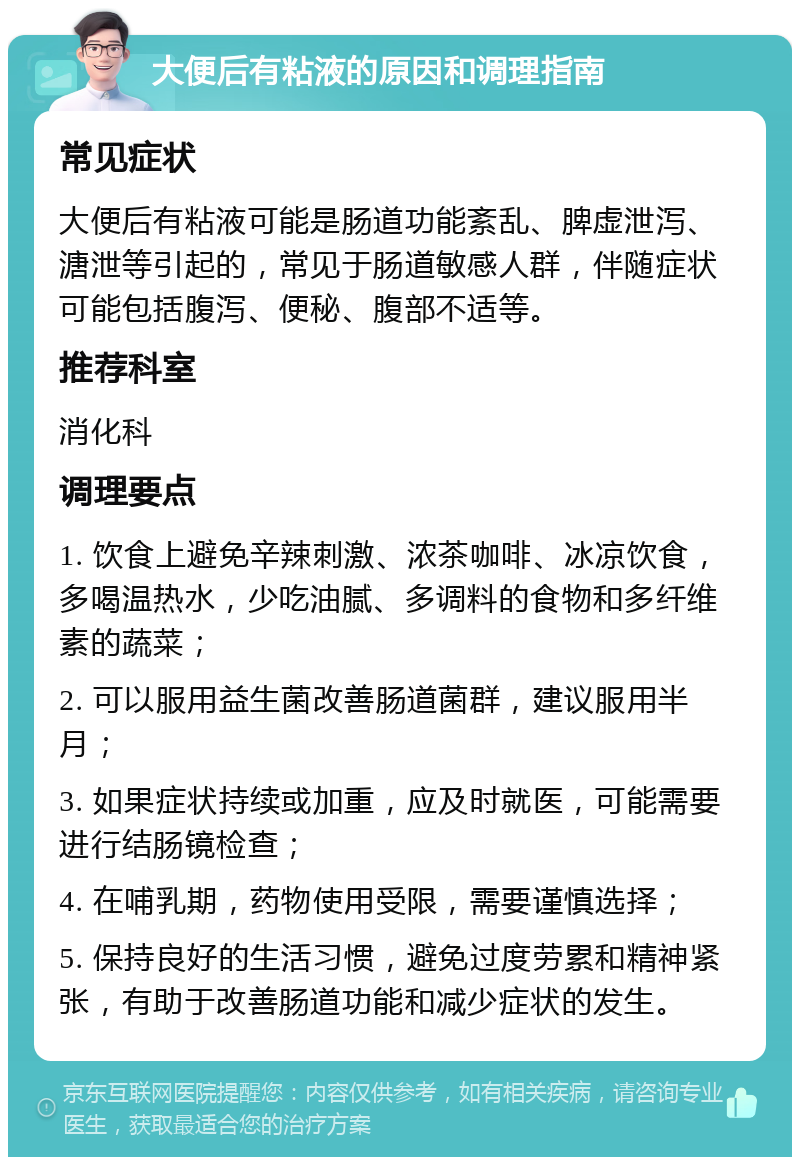 大便后有粘液的原因和调理指南 常见症状 大便后有粘液可能是肠道功能紊乱、脾虚泄泻、溏泄等引起的，常见于肠道敏感人群，伴随症状可能包括腹泻、便秘、腹部不适等。 推荐科室 消化科 调理要点 1. 饮食上避免辛辣刺激、浓茶咖啡、冰凉饮食，多喝温热水，少吃油腻、多调料的食物和多纤维素的蔬菜； 2. 可以服用益生菌改善肠道菌群，建议服用半月； 3. 如果症状持续或加重，应及时就医，可能需要进行结肠镜检查； 4. 在哺乳期，药物使用受限，需要谨慎选择； 5. 保持良好的生活习惯，避免过度劳累和精神紧张，有助于改善肠道功能和减少症状的发生。