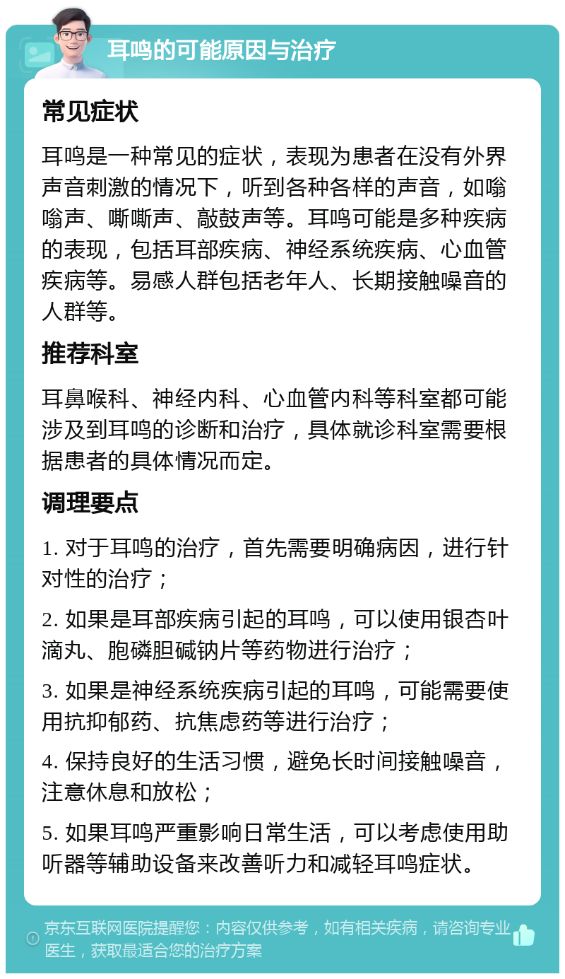 耳鸣的可能原因与治疗 常见症状 耳鸣是一种常见的症状，表现为患者在没有外界声音刺激的情况下，听到各种各样的声音，如嗡嗡声、嘶嘶声、敲鼓声等。耳鸣可能是多种疾病的表现，包括耳部疾病、神经系统疾病、心血管疾病等。易感人群包括老年人、长期接触噪音的人群等。 推荐科室 耳鼻喉科、神经内科、心血管内科等科室都可能涉及到耳鸣的诊断和治疗，具体就诊科室需要根据患者的具体情况而定。 调理要点 1. 对于耳鸣的治疗，首先需要明确病因，进行针对性的治疗； 2. 如果是耳部疾病引起的耳鸣，可以使用银杏叶滴丸、胞磷胆碱钠片等药物进行治疗； 3. 如果是神经系统疾病引起的耳鸣，可能需要使用抗抑郁药、抗焦虑药等进行治疗； 4. 保持良好的生活习惯，避免长时间接触噪音，注意休息和放松； 5. 如果耳鸣严重影响日常生活，可以考虑使用助听器等辅助设备来改善听力和减轻耳鸣症状。