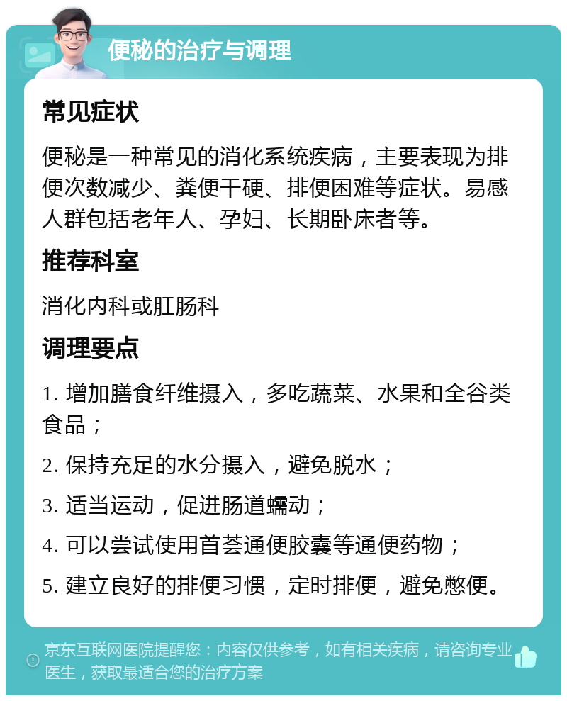 便秘的治疗与调理 常见症状 便秘是一种常见的消化系统疾病，主要表现为排便次数减少、粪便干硬、排便困难等症状。易感人群包括老年人、孕妇、长期卧床者等。 推荐科室 消化内科或肛肠科 调理要点 1. 增加膳食纤维摄入，多吃蔬菜、水果和全谷类食品； 2. 保持充足的水分摄入，避免脱水； 3. 适当运动，促进肠道蠕动； 4. 可以尝试使用首荟通便胶囊等通便药物； 5. 建立良好的排便习惯，定时排便，避免憋便。