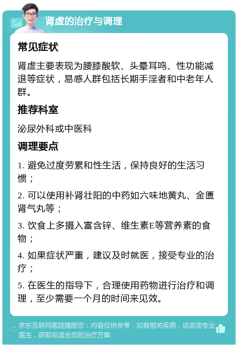 肾虚的治疗与调理 常见症状 肾虚主要表现为腰膝酸软、头晕耳鸣、性功能减退等症状，易感人群包括长期手淫者和中老年人群。 推荐科室 泌尿外科或中医科 调理要点 1. 避免过度劳累和性生活，保持良好的生活习惯； 2. 可以使用补肾壮阳的中药如六味地黄丸、金匮肾气丸等； 3. 饮食上多摄入富含锌、维生素E等营养素的食物； 4. 如果症状严重，建议及时就医，接受专业的治疗； 5. 在医生的指导下，合理使用药物进行治疗和调理，至少需要一个月的时间来见效。