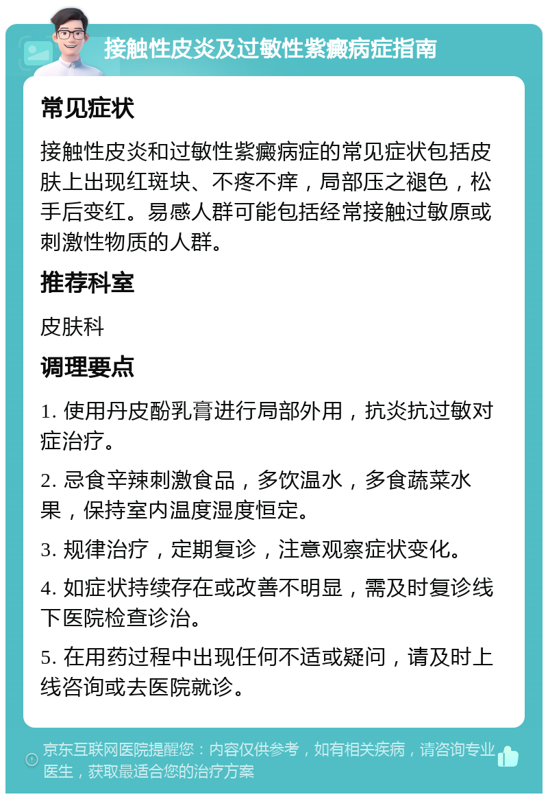 接触性皮炎及过敏性紫癜病症指南 常见症状 接触性皮炎和过敏性紫癜病症的常见症状包括皮肤上出现红斑块、不疼不痒，局部压之褪色，松手后变红。易感人群可能包括经常接触过敏原或刺激性物质的人群。 推荐科室 皮肤科 调理要点 1. 使用丹皮酚乳膏进行局部外用，抗炎抗过敏对症治疗。 2. 忌食辛辣刺激食品，多饮温水，多食蔬菜水果，保持室内温度湿度恒定。 3. 规律治疗，定期复诊，注意观察症状变化。 4. 如症状持续存在或改善不明显，需及时复诊线下医院检查诊治。 5. 在用药过程中出现任何不适或疑问，请及时上线咨询或去医院就诊。