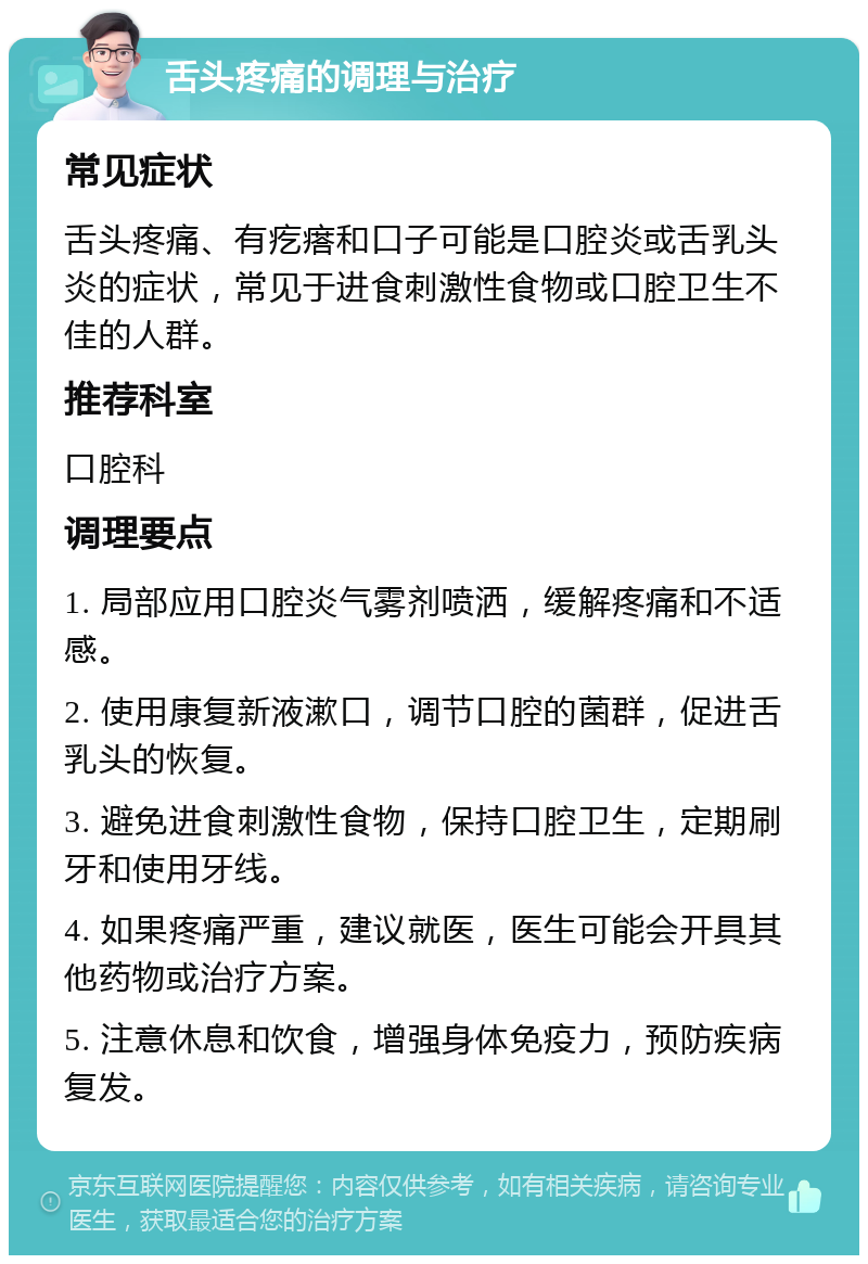 舌头疼痛的调理与治疗 常见症状 舌头疼痛、有疙瘩和口子可能是口腔炎或舌乳头炎的症状，常见于进食刺激性食物或口腔卫生不佳的人群。 推荐科室 口腔科 调理要点 1. 局部应用口腔炎气雾剂喷洒，缓解疼痛和不适感。 2. 使用康复新液漱口，调节口腔的菌群，促进舌乳头的恢复。 3. 避免进食刺激性食物，保持口腔卫生，定期刷牙和使用牙线。 4. 如果疼痛严重，建议就医，医生可能会开具其他药物或治疗方案。 5. 注意休息和饮食，增强身体免疫力，预防疾病复发。