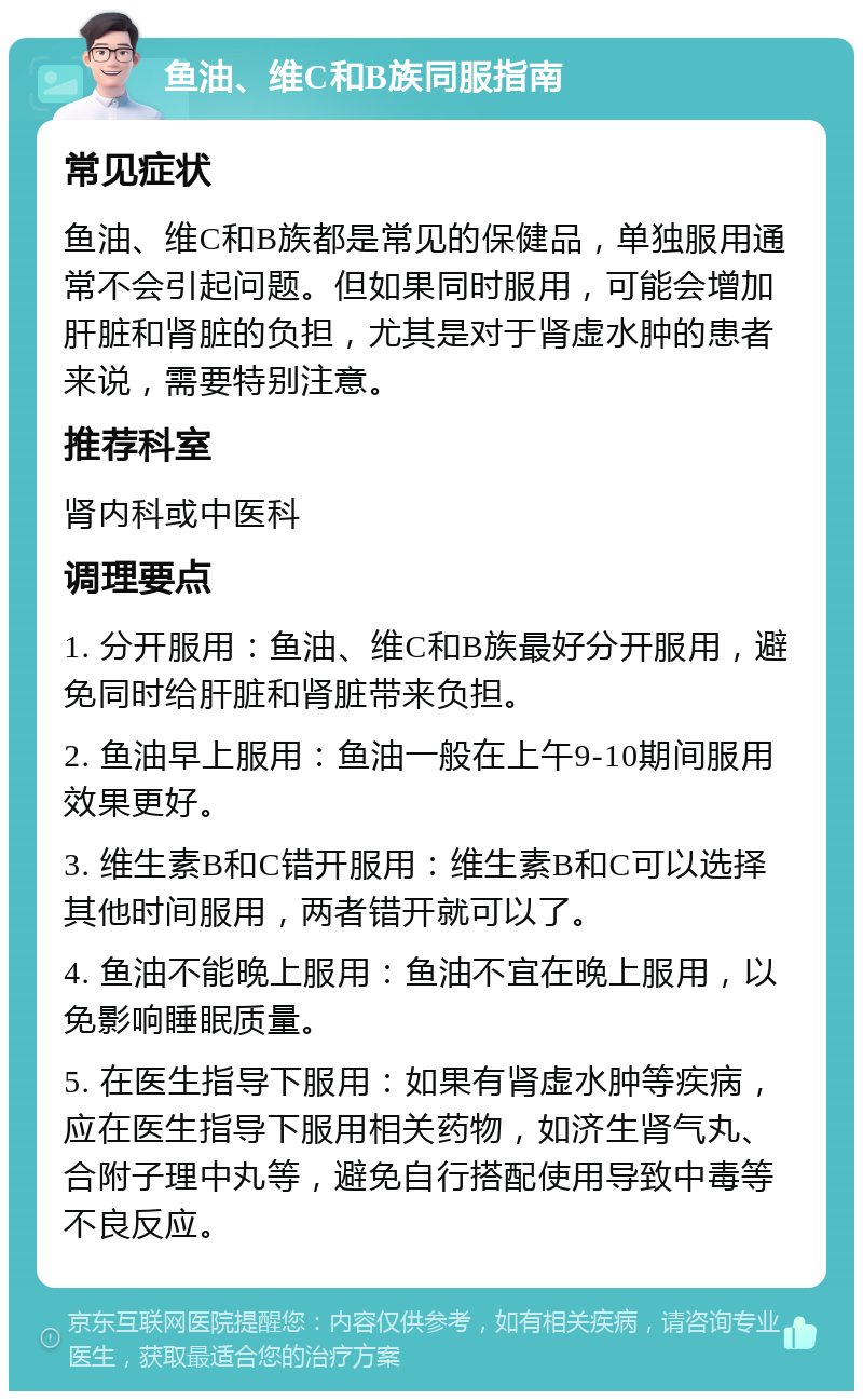 鱼油、维C和B族同服指南 常见症状 鱼油、维C和B族都是常见的保健品，单独服用通常不会引起问题。但如果同时服用，可能会增加肝脏和肾脏的负担，尤其是对于肾虚水肿的患者来说，需要特别注意。 推荐科室 肾内科或中医科 调理要点 1. 分开服用：鱼油、维C和B族最好分开服用，避免同时给肝脏和肾脏带来负担。 2. 鱼油早上服用：鱼油一般在上午9-10期间服用效果更好。 3. 维生素B和C错开服用：维生素B和C可以选择其他时间服用，两者错开就可以了。 4. 鱼油不能晚上服用：鱼油不宜在晚上服用，以免影响睡眠质量。 5. 在医生指导下服用：如果有肾虚水肿等疾病，应在医生指导下服用相关药物，如济生肾气丸、合附子理中丸等，避免自行搭配使用导致中毒等不良反应。