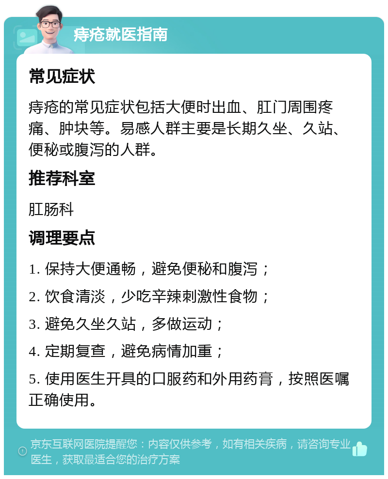 痔疮就医指南 常见症状 痔疮的常见症状包括大便时出血、肛门周围疼痛、肿块等。易感人群主要是长期久坐、久站、便秘或腹泻的人群。 推荐科室 肛肠科 调理要点 1. 保持大便通畅，避免便秘和腹泻； 2. 饮食清淡，少吃辛辣刺激性食物； 3. 避免久坐久站，多做运动； 4. 定期复查，避免病情加重； 5. 使用医生开具的口服药和外用药膏，按照医嘱正确使用。