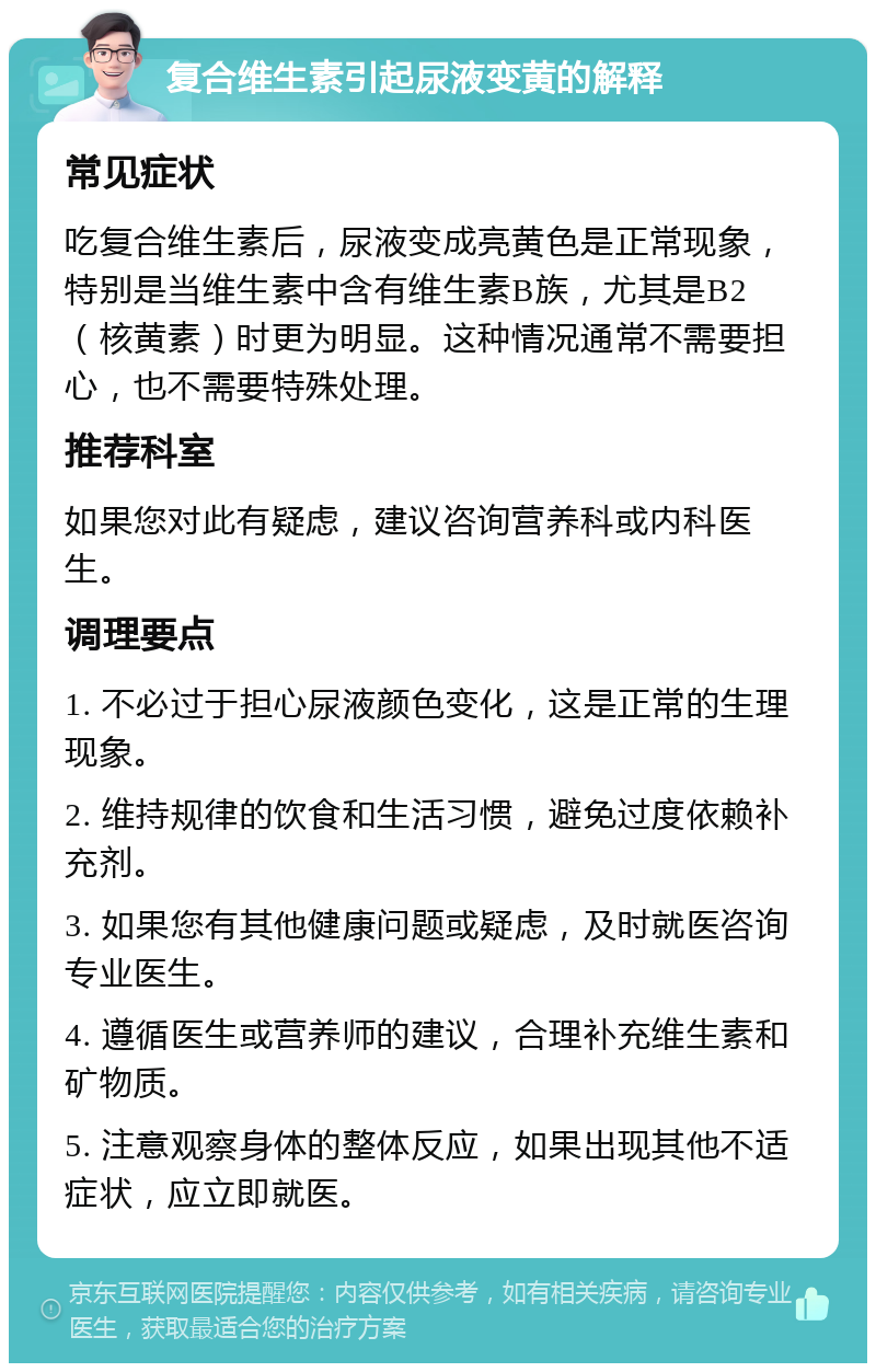 复合维生素引起尿液变黄的解释 常见症状 吃复合维生素后，尿液变成亮黄色是正常现象，特别是当维生素中含有维生素B族，尤其是B2（核黄素）时更为明显。这种情况通常不需要担心，也不需要特殊处理。 推荐科室 如果您对此有疑虑，建议咨询营养科或内科医生。 调理要点 1. 不必过于担心尿液颜色变化，这是正常的生理现象。 2. 维持规律的饮食和生活习惯，避免过度依赖补充剂。 3. 如果您有其他健康问题或疑虑，及时就医咨询专业医生。 4. 遵循医生或营养师的建议，合理补充维生素和矿物质。 5. 注意观察身体的整体反应，如果出现其他不适症状，应立即就医。