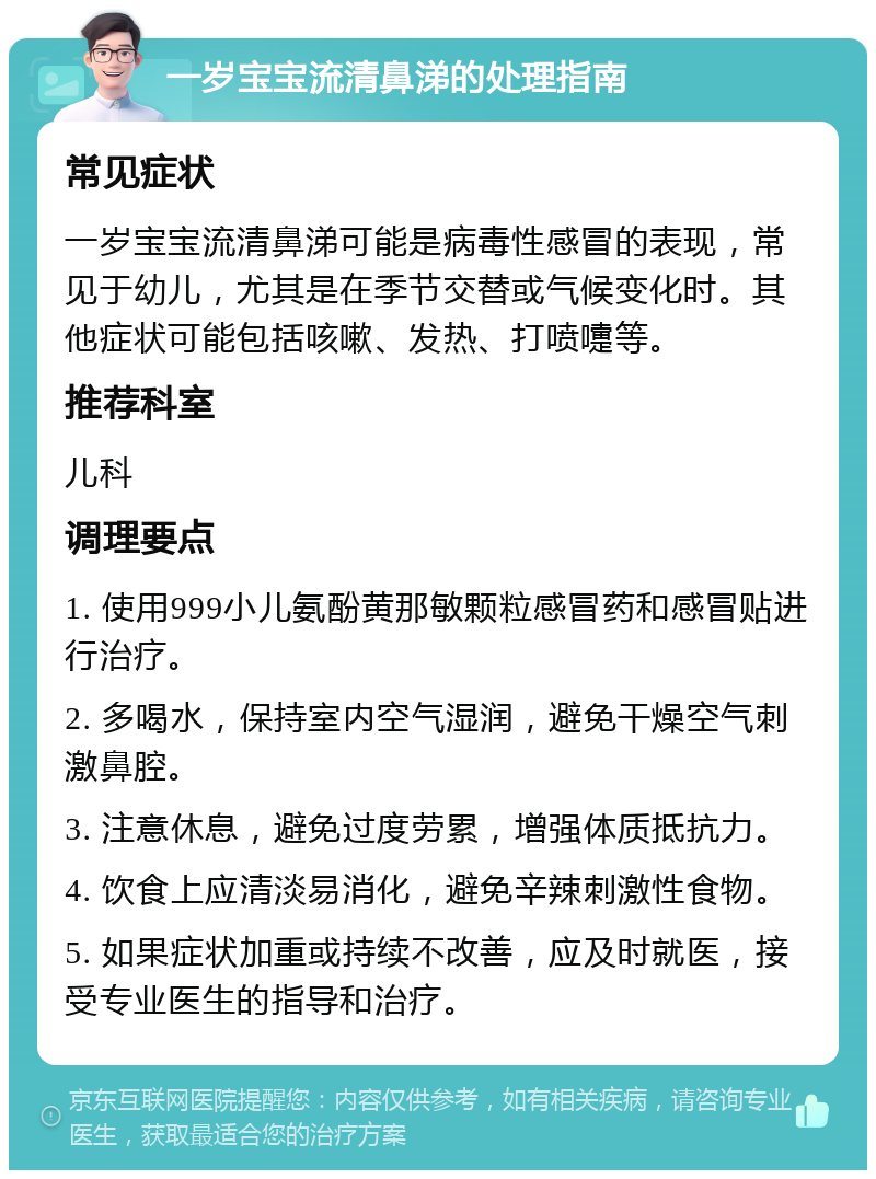 一岁宝宝流清鼻涕的处理指南 常见症状 一岁宝宝流清鼻涕可能是病毒性感冒的表现，常见于幼儿，尤其是在季节交替或气候变化时。其他症状可能包括咳嗽、发热、打喷嚏等。 推荐科室 儿科 调理要点 1. 使用999小儿氨酚黄那敏颗粒感冒药和感冒贴进行治疗。 2. 多喝水，保持室内空气湿润，避免干燥空气刺激鼻腔。 3. 注意休息，避免过度劳累，增强体质抵抗力。 4. 饮食上应清淡易消化，避免辛辣刺激性食物。 5. 如果症状加重或持续不改善，应及时就医，接受专业医生的指导和治疗。