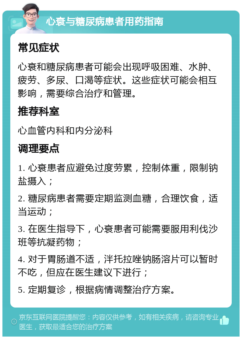 心衰与糖尿病患者用药指南 常见症状 心衰和糖尿病患者可能会出现呼吸困难、水肿、疲劳、多尿、口渴等症状。这些症状可能会相互影响，需要综合治疗和管理。 推荐科室 心血管内科和内分泌科 调理要点 1. 心衰患者应避免过度劳累，控制体重，限制钠盐摄入； 2. 糖尿病患者需要定期监测血糖，合理饮食，适当运动； 3. 在医生指导下，心衰患者可能需要服用利伐沙班等抗凝药物； 4. 对于胃肠道不适，泮托拉唑钠肠溶片可以暂时不吃，但应在医生建议下进行； 5. 定期复诊，根据病情调整治疗方案。