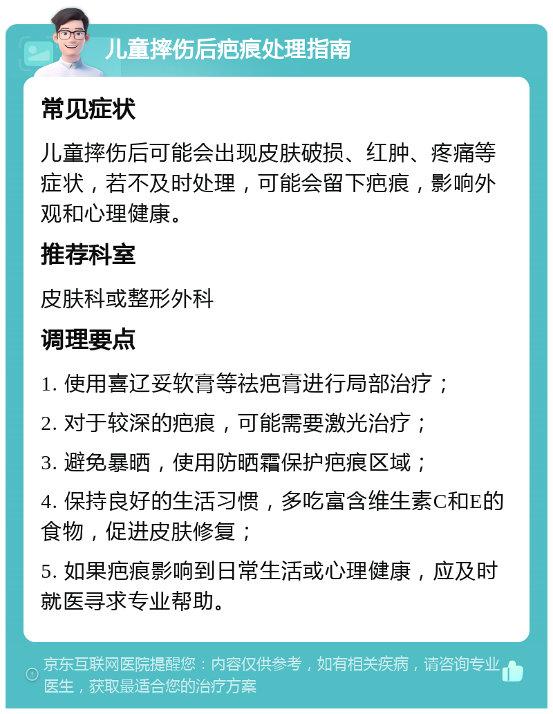 儿童摔伤后疤痕处理指南 常见症状 儿童摔伤后可能会出现皮肤破损、红肿、疼痛等症状，若不及时处理，可能会留下疤痕，影响外观和心理健康。 推荐科室 皮肤科或整形外科 调理要点 1. 使用喜辽妥软膏等祛疤膏进行局部治疗； 2. 对于较深的疤痕，可能需要激光治疗； 3. 避免暴晒，使用防晒霜保护疤痕区域； 4. 保持良好的生活习惯，多吃富含维生素C和E的食物，促进皮肤修复； 5. 如果疤痕影响到日常生活或心理健康，应及时就医寻求专业帮助。