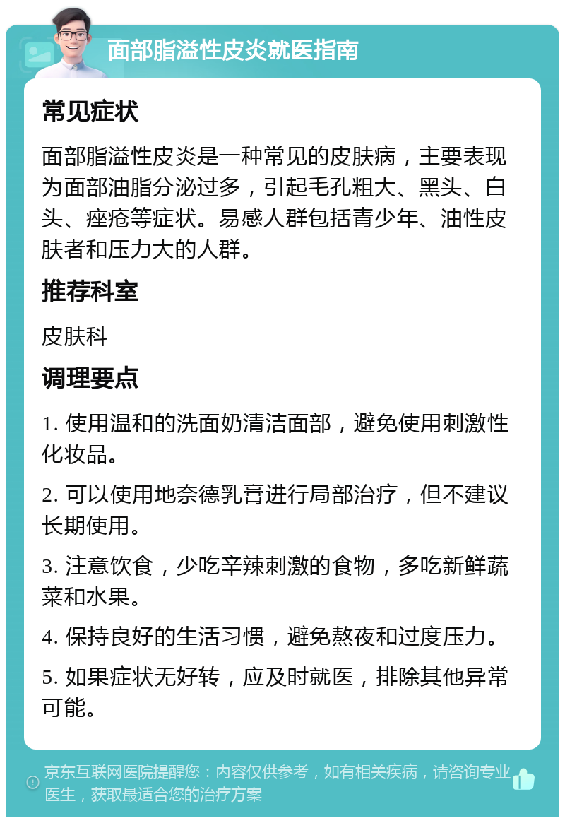 面部脂溢性皮炎就医指南 常见症状 面部脂溢性皮炎是一种常见的皮肤病，主要表现为面部油脂分泌过多，引起毛孔粗大、黑头、白头、痤疮等症状。易感人群包括青少年、油性皮肤者和压力大的人群。 推荐科室 皮肤科 调理要点 1. 使用温和的洗面奶清洁面部，避免使用刺激性化妆品。 2. 可以使用地奈德乳膏进行局部治疗，但不建议长期使用。 3. 注意饮食，少吃辛辣刺激的食物，多吃新鲜蔬菜和水果。 4. 保持良好的生活习惯，避免熬夜和过度压力。 5. 如果症状无好转，应及时就医，排除其他异常可能。