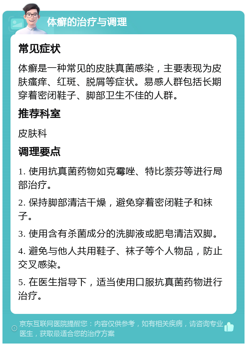 体癣的治疗与调理 常见症状 体癣是一种常见的皮肤真菌感染，主要表现为皮肤瘙痒、红斑、脱屑等症状。易感人群包括长期穿着密闭鞋子、脚部卫生不佳的人群。 推荐科室 皮肤科 调理要点 1. 使用抗真菌药物如克霉唑、特比萘芬等进行局部治疗。 2. 保持脚部清洁干燥，避免穿着密闭鞋子和袜子。 3. 使用含有杀菌成分的洗脚液或肥皂清洁双脚。 4. 避免与他人共用鞋子、袜子等个人物品，防止交叉感染。 5. 在医生指导下，适当使用口服抗真菌药物进行治疗。