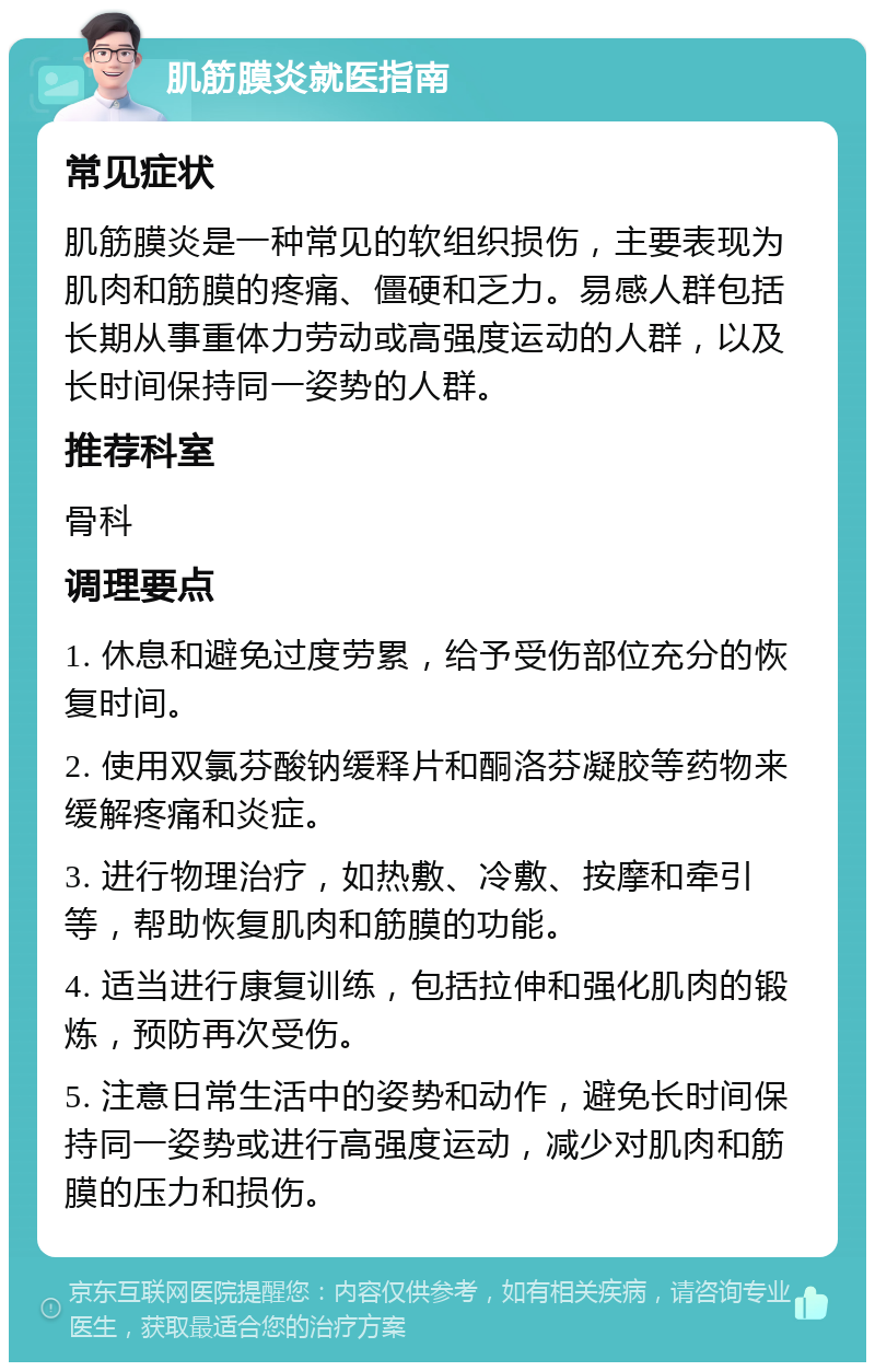 肌筋膜炎就医指南 常见症状 肌筋膜炎是一种常见的软组织损伤，主要表现为肌肉和筋膜的疼痛、僵硬和乏力。易感人群包括长期从事重体力劳动或高强度运动的人群，以及长时间保持同一姿势的人群。 推荐科室 骨科 调理要点 1. 休息和避免过度劳累，给予受伤部位充分的恢复时间。 2. 使用双氯芬酸钠缓释片和酮洛芬凝胶等药物来缓解疼痛和炎症。 3. 进行物理治疗，如热敷、冷敷、按摩和牵引等，帮助恢复肌肉和筋膜的功能。 4. 适当进行康复训练，包括拉伸和强化肌肉的锻炼，预防再次受伤。 5. 注意日常生活中的姿势和动作，避免长时间保持同一姿势或进行高强度运动，减少对肌肉和筋膜的压力和损伤。