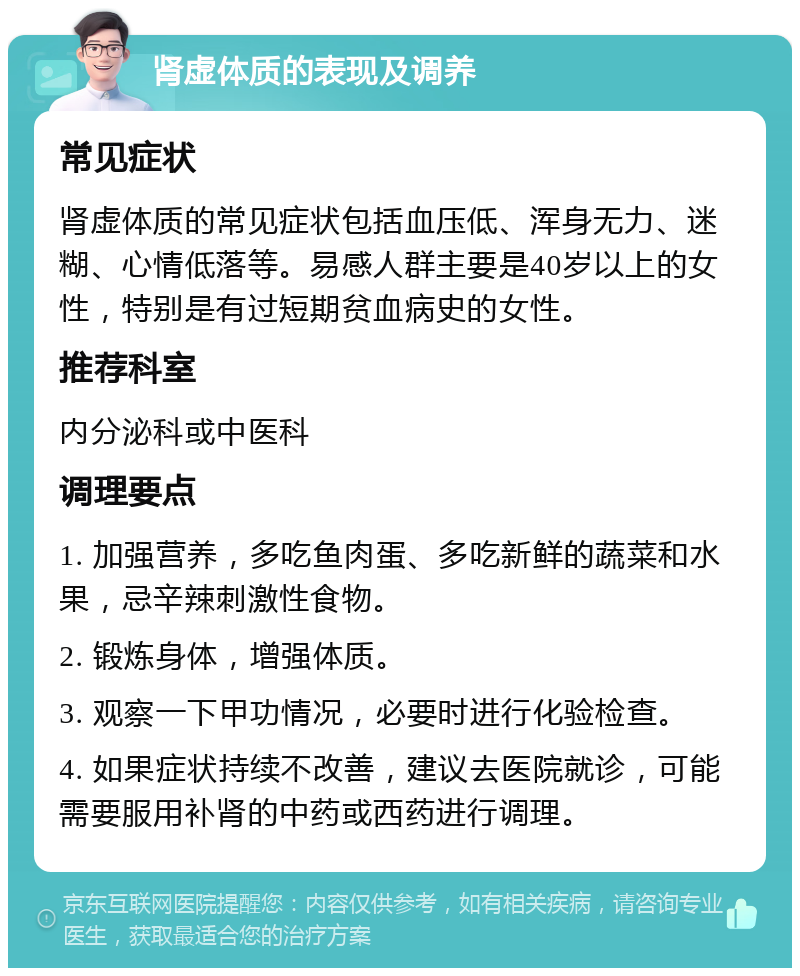 肾虚体质的表现及调养 常见症状 肾虚体质的常见症状包括血压低、浑身无力、迷糊、心情低落等。易感人群主要是40岁以上的女性，特别是有过短期贫血病史的女性。 推荐科室 内分泌科或中医科 调理要点 1. 加强营养，多吃鱼肉蛋、多吃新鲜的蔬菜和水果，忌辛辣刺激性食物。 2. 锻炼身体，增强体质。 3. 观察一下甲功情况，必要时进行化验检查。 4. 如果症状持续不改善，建议去医院就诊，可能需要服用补肾的中药或西药进行调理。