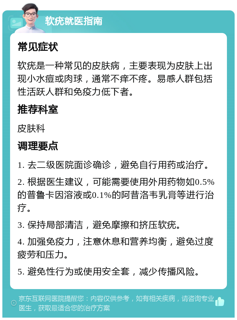 软疣就医指南 常见症状 软疣是一种常见的皮肤病，主要表现为皮肤上出现小水痘或肉球，通常不痒不疼。易感人群包括性活跃人群和免疫力低下者。 推荐科室 皮肤科 调理要点 1. 去二级医院面诊确诊，避免自行用药或治疗。 2. 根据医生建议，可能需要使用外用药物如0.5%的普鲁卡因溶液或0.1%的阿昔洛韦乳膏等进行治疗。 3. 保持局部清洁，避免摩擦和挤压软疣。 4. 加强免疫力，注意休息和营养均衡，避免过度疲劳和压力。 5. 避免性行为或使用安全套，减少传播风险。