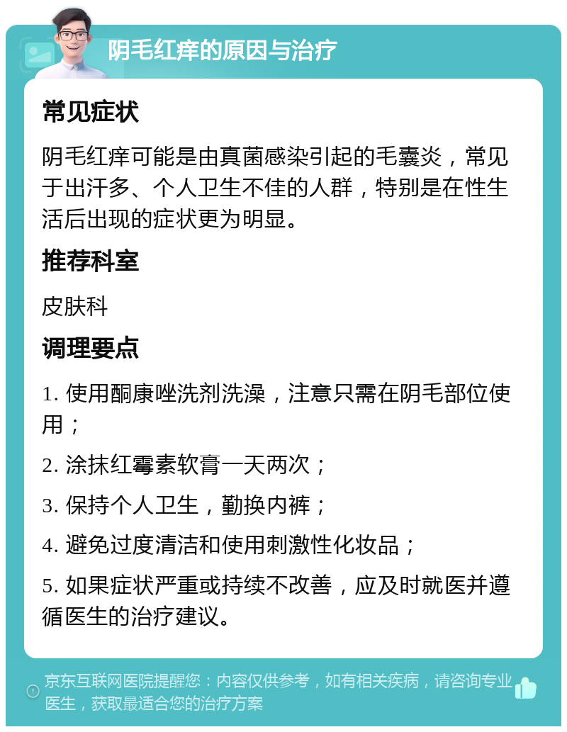 阴毛红痒的原因与治疗 常见症状 阴毛红痒可能是由真菌感染引起的毛囊炎，常见于出汗多、个人卫生不佳的人群，特别是在性生活后出现的症状更为明显。 推荐科室 皮肤科 调理要点 1. 使用酮康唑洗剂洗澡，注意只需在阴毛部位使用； 2. 涂抹红霉素软膏一天两次； 3. 保持个人卫生，勤换内裤； 4. 避免过度清洁和使用刺激性化妆品； 5. 如果症状严重或持续不改善，应及时就医并遵循医生的治疗建议。