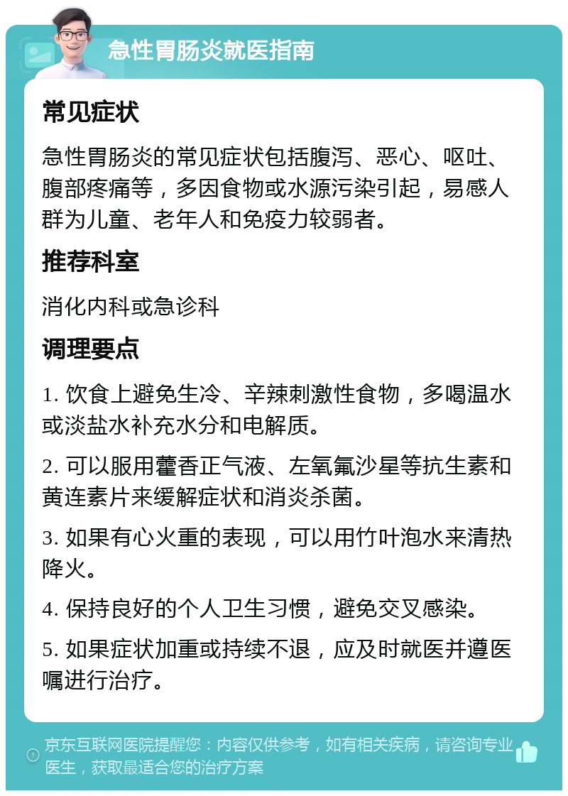 急性胃肠炎就医指南 常见症状 急性胃肠炎的常见症状包括腹泻、恶心、呕吐、腹部疼痛等，多因食物或水源污染引起，易感人群为儿童、老年人和免疫力较弱者。 推荐科室 消化内科或急诊科 调理要点 1. 饮食上避免生冷、辛辣刺激性食物，多喝温水或淡盐水补充水分和电解质。 2. 可以服用藿香正气液、左氧氟沙星等抗生素和黄连素片来缓解症状和消炎杀菌。 3. 如果有心火重的表现，可以用竹叶泡水来清热降火。 4. 保持良好的个人卫生习惯，避免交叉感染。 5. 如果症状加重或持续不退，应及时就医并遵医嘱进行治疗。