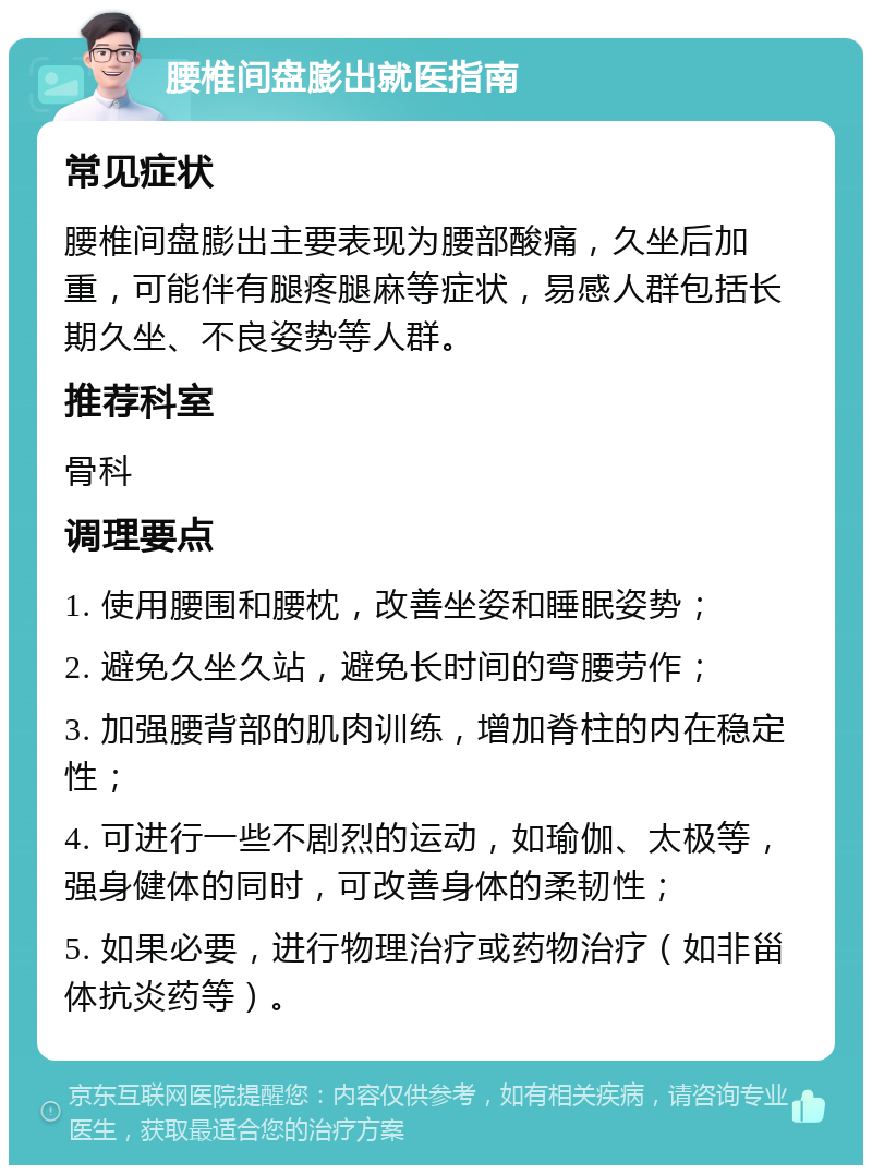 腰椎间盘膨出就医指南 常见症状 腰椎间盘膨出主要表现为腰部酸痛，久坐后加重，可能伴有腿疼腿麻等症状，易感人群包括长期久坐、不良姿势等人群。 推荐科室 骨科 调理要点 1. 使用腰围和腰枕，改善坐姿和睡眠姿势； 2. 避免久坐久站，避免长时间的弯腰劳作； 3. 加强腰背部的肌肉训练，增加脊柱的内在稳定性； 4. 可进行一些不剧烈的运动，如瑜伽、太极等，强身健体的同时，可改善身体的柔韧性； 5. 如果必要，进行物理治疗或药物治疗（如非甾体抗炎药等）。