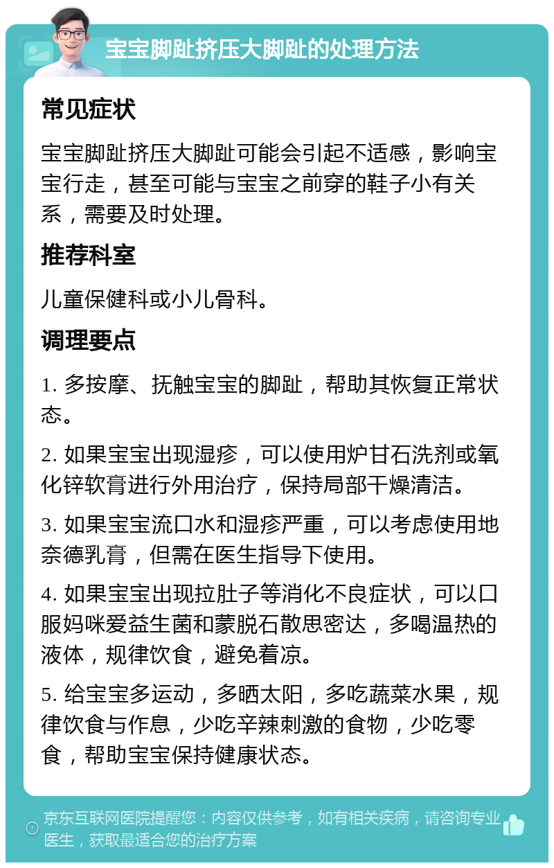 宝宝脚趾挤压大脚趾的处理方法 常见症状 宝宝脚趾挤压大脚趾可能会引起不适感，影响宝宝行走，甚至可能与宝宝之前穿的鞋子小有关系，需要及时处理。 推荐科室 儿童保健科或小儿骨科。 调理要点 1. 多按摩、抚触宝宝的脚趾，帮助其恢复正常状态。 2. 如果宝宝出现湿疹，可以使用炉甘石洗剂或氧化锌软膏进行外用治疗，保持局部干燥清洁。 3. 如果宝宝流口水和湿疹严重，可以考虑使用地奈德乳膏，但需在医生指导下使用。 4. 如果宝宝出现拉肚子等消化不良症状，可以口服妈咪爱益生菌和蒙脱石散思密达，多喝温热的液体，规律饮食，避免着凉。 5. 给宝宝多运动，多晒太阳，多吃蔬菜水果，规律饮食与作息，少吃辛辣刺激的食物，少吃零食，帮助宝宝保持健康状态。