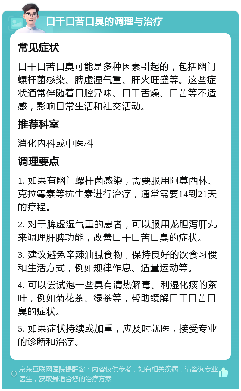 口干口苦口臭的调理与治疗 常见症状 口干口苦口臭可能是多种因素引起的，包括幽门螺杆菌感染、脾虚湿气重、肝火旺盛等。这些症状通常伴随着口腔异味、口干舌燥、口苦等不适感，影响日常生活和社交活动。 推荐科室 消化内科或中医科 调理要点 1. 如果有幽门螺杆菌感染，需要服用阿莫西林、克拉霉素等抗生素进行治疗，通常需要14到21天的疗程。 2. 对于脾虚湿气重的患者，可以服用龙胆泻肝丸来调理肝脾功能，改善口干口苦口臭的症状。 3. 建议避免辛辣油腻食物，保持良好的饮食习惯和生活方式，例如规律作息、适量运动等。 4. 可以尝试泡一些具有清热解毒、利湿化痰的茶叶，例如菊花茶、绿茶等，帮助缓解口干口苦口臭的症状。 5. 如果症状持续或加重，应及时就医，接受专业的诊断和治疗。