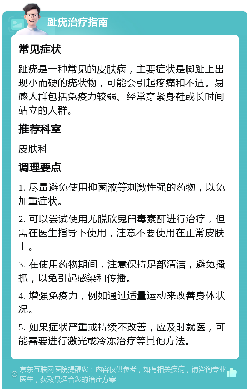 趾疣治疗指南 常见症状 趾疣是一种常见的皮肤病，主要症状是脚趾上出现小而硬的疣状物，可能会引起疼痛和不适。易感人群包括免疫力较弱、经常穿紧身鞋或长时间站立的人群。 推荐科室 皮肤科 调理要点 1. 尽量避免使用抑菌液等刺激性强的药物，以免加重症状。 2. 可以尝试使用尤脱欣鬼臼毒素酊进行治疗，但需在医生指导下使用，注意不要使用在正常皮肤上。 3. 在使用药物期间，注意保持足部清洁，避免搔抓，以免引起感染和传播。 4. 增强免疫力，例如通过适量运动来改善身体状况。 5. 如果症状严重或持续不改善，应及时就医，可能需要进行激光或冷冻治疗等其他方法。