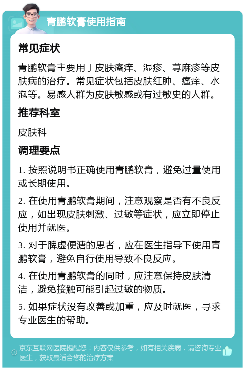 青鹏软膏使用指南 常见症状 青鹏软膏主要用于皮肤瘙痒、湿疹、荨麻疹等皮肤病的治疗。常见症状包括皮肤红肿、瘙痒、水泡等。易感人群为皮肤敏感或有过敏史的人群。 推荐科室 皮肤科 调理要点 1. 按照说明书正确使用青鹏软膏，避免过量使用或长期使用。 2. 在使用青鹏软膏期间，注意观察是否有不良反应，如出现皮肤刺激、过敏等症状，应立即停止使用并就医。 3. 对于脾虚便溏的患者，应在医生指导下使用青鹏软膏，避免自行使用导致不良反应。 4. 在使用青鹏软膏的同时，应注意保持皮肤清洁，避免接触可能引起过敏的物质。 5. 如果症状没有改善或加重，应及时就医，寻求专业医生的帮助。