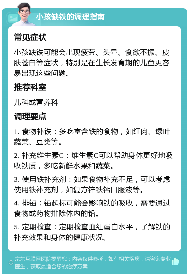 小孩缺铁的调理指南 常见症状 小孩缺铁可能会出现疲劳、头晕、食欲不振、皮肤苍白等症状，特别是在生长发育期的儿童更容易出现这些问题。 推荐科室 儿科或营养科 调理要点 1. 食物补铁：多吃富含铁的食物，如红肉、绿叶蔬菜、豆类等。 2. 补充维生素C：维生素C可以帮助身体更好地吸收铁质，多吃新鲜水果和蔬菜。 3. 使用铁补充剂：如果食物补充不足，可以考虑使用铁补充剂，如复方锌铁钙口服液等。 4. 排铅：铅超标可能会影响铁的吸收，需要通过食物或药物排除体内的铅。 5. 定期检查：定期检查血红蛋白水平，了解铁的补充效果和身体的健康状况。