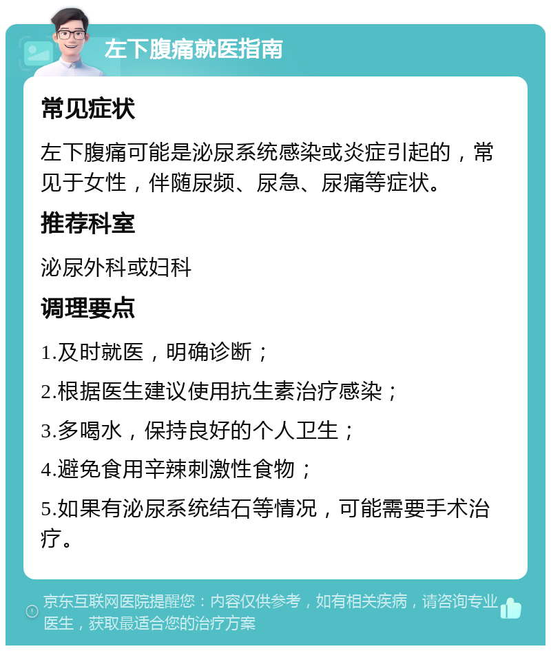 左下腹痛就医指南 常见症状 左下腹痛可能是泌尿系统感染或炎症引起的，常见于女性，伴随尿频、尿急、尿痛等症状。 推荐科室 泌尿外科或妇科 调理要点 1.及时就医，明确诊断； 2.根据医生建议使用抗生素治疗感染； 3.多喝水，保持良好的个人卫生； 4.避免食用辛辣刺激性食物； 5.如果有泌尿系统结石等情况，可能需要手术治疗。