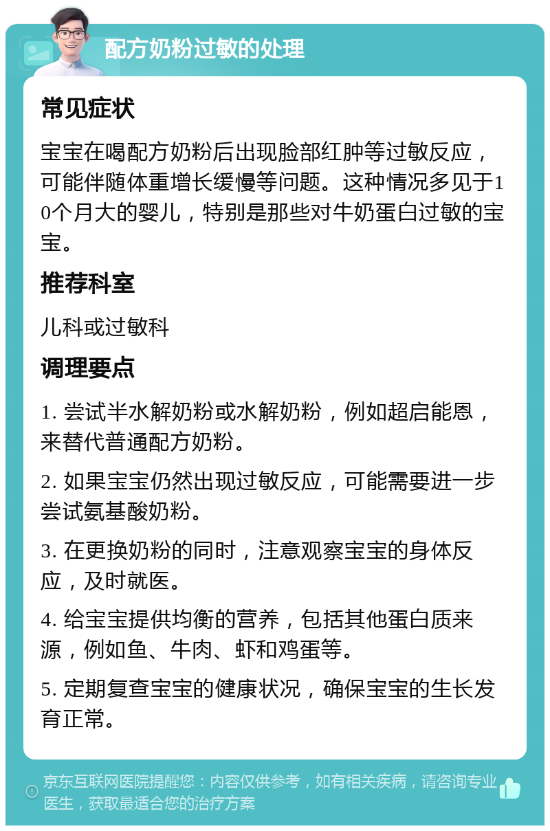 配方奶粉过敏的处理 常见症状 宝宝在喝配方奶粉后出现脸部红肿等过敏反应，可能伴随体重增长缓慢等问题。这种情况多见于10个月大的婴儿，特别是那些对牛奶蛋白过敏的宝宝。 推荐科室 儿科或过敏科 调理要点 1. 尝试半水解奶粉或水解奶粉，例如超启能恩，来替代普通配方奶粉。 2. 如果宝宝仍然出现过敏反应，可能需要进一步尝试氨基酸奶粉。 3. 在更换奶粉的同时，注意观察宝宝的身体反应，及时就医。 4. 给宝宝提供均衡的营养，包括其他蛋白质来源，例如鱼、牛肉、虾和鸡蛋等。 5. 定期复查宝宝的健康状况，确保宝宝的生长发育正常。