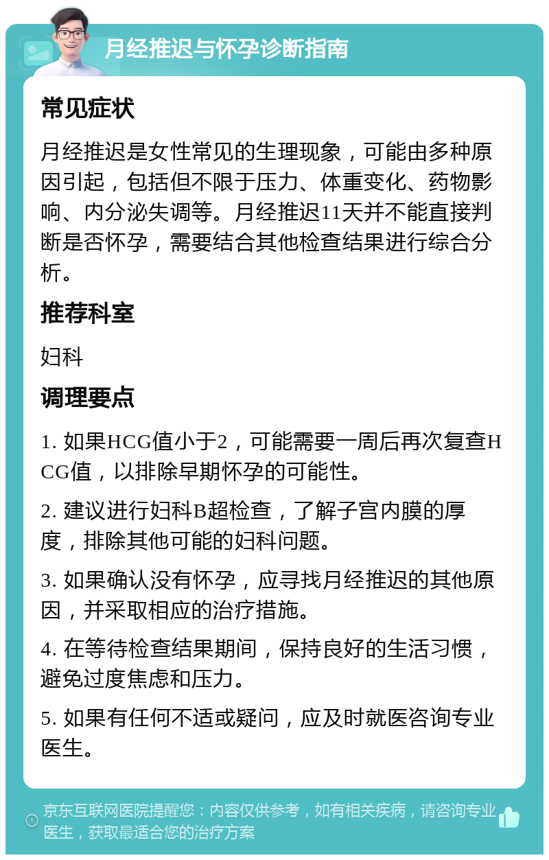 月经推迟与怀孕诊断指南 常见症状 月经推迟是女性常见的生理现象，可能由多种原因引起，包括但不限于压力、体重变化、药物影响、内分泌失调等。月经推迟11天并不能直接判断是否怀孕，需要结合其他检查结果进行综合分析。 推荐科室 妇科 调理要点 1. 如果HCG值小于2，可能需要一周后再次复查HCG值，以排除早期怀孕的可能性。 2. 建议进行妇科B超检查，了解子宫内膜的厚度，排除其他可能的妇科问题。 3. 如果确认没有怀孕，应寻找月经推迟的其他原因，并采取相应的治疗措施。 4. 在等待检查结果期间，保持良好的生活习惯，避免过度焦虑和压力。 5. 如果有任何不适或疑问，应及时就医咨询专业医生。