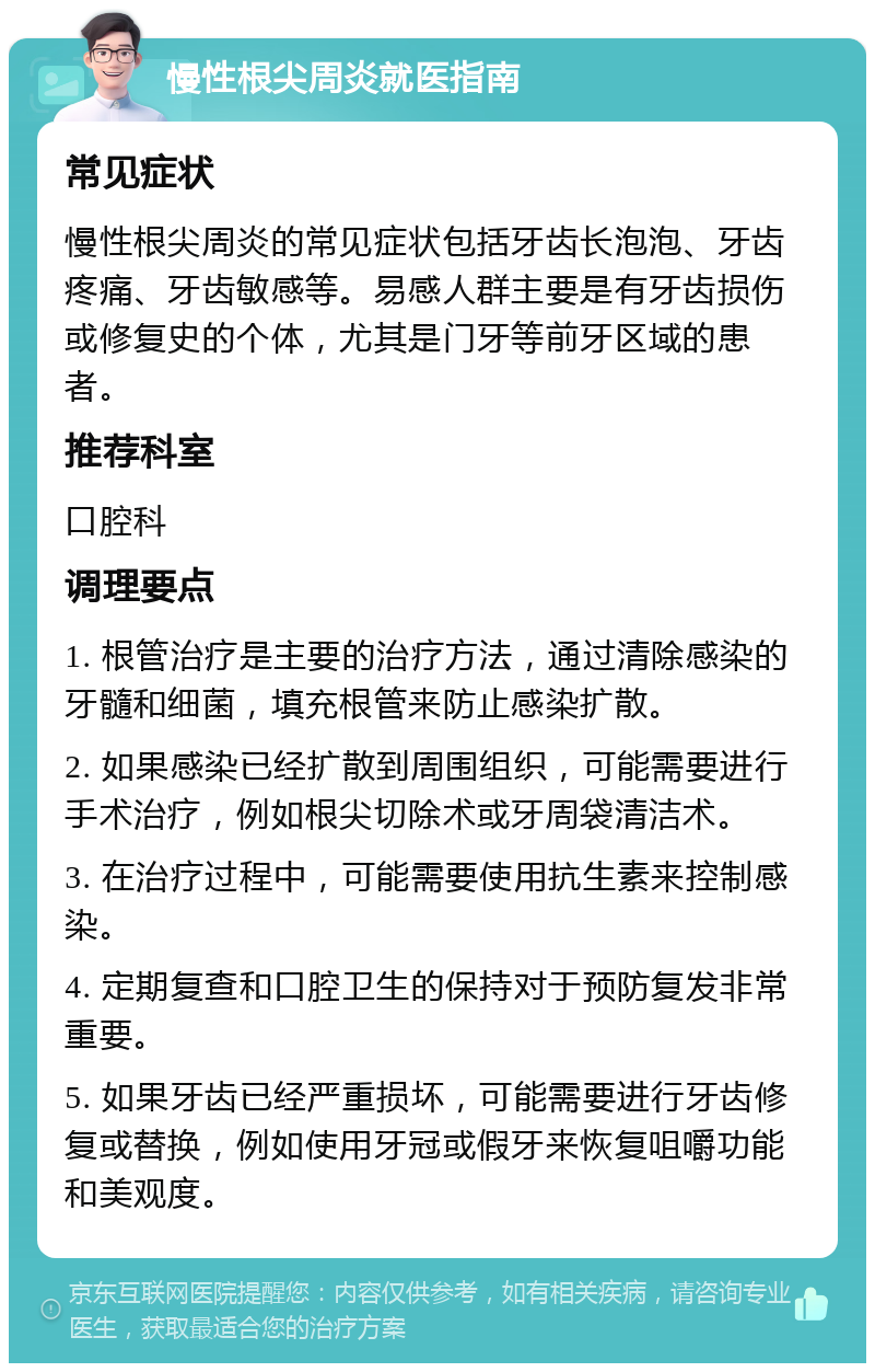 慢性根尖周炎就医指南 常见症状 慢性根尖周炎的常见症状包括牙齿长泡泡、牙齿疼痛、牙齿敏感等。易感人群主要是有牙齿损伤或修复史的个体，尤其是门牙等前牙区域的患者。 推荐科室 口腔科 调理要点 1. 根管治疗是主要的治疗方法，通过清除感染的牙髓和细菌，填充根管来防止感染扩散。 2. 如果感染已经扩散到周围组织，可能需要进行手术治疗，例如根尖切除术或牙周袋清洁术。 3. 在治疗过程中，可能需要使用抗生素来控制感染。 4. 定期复查和口腔卫生的保持对于预防复发非常重要。 5. 如果牙齿已经严重损坏，可能需要进行牙齿修复或替换，例如使用牙冠或假牙来恢复咀嚼功能和美观度。